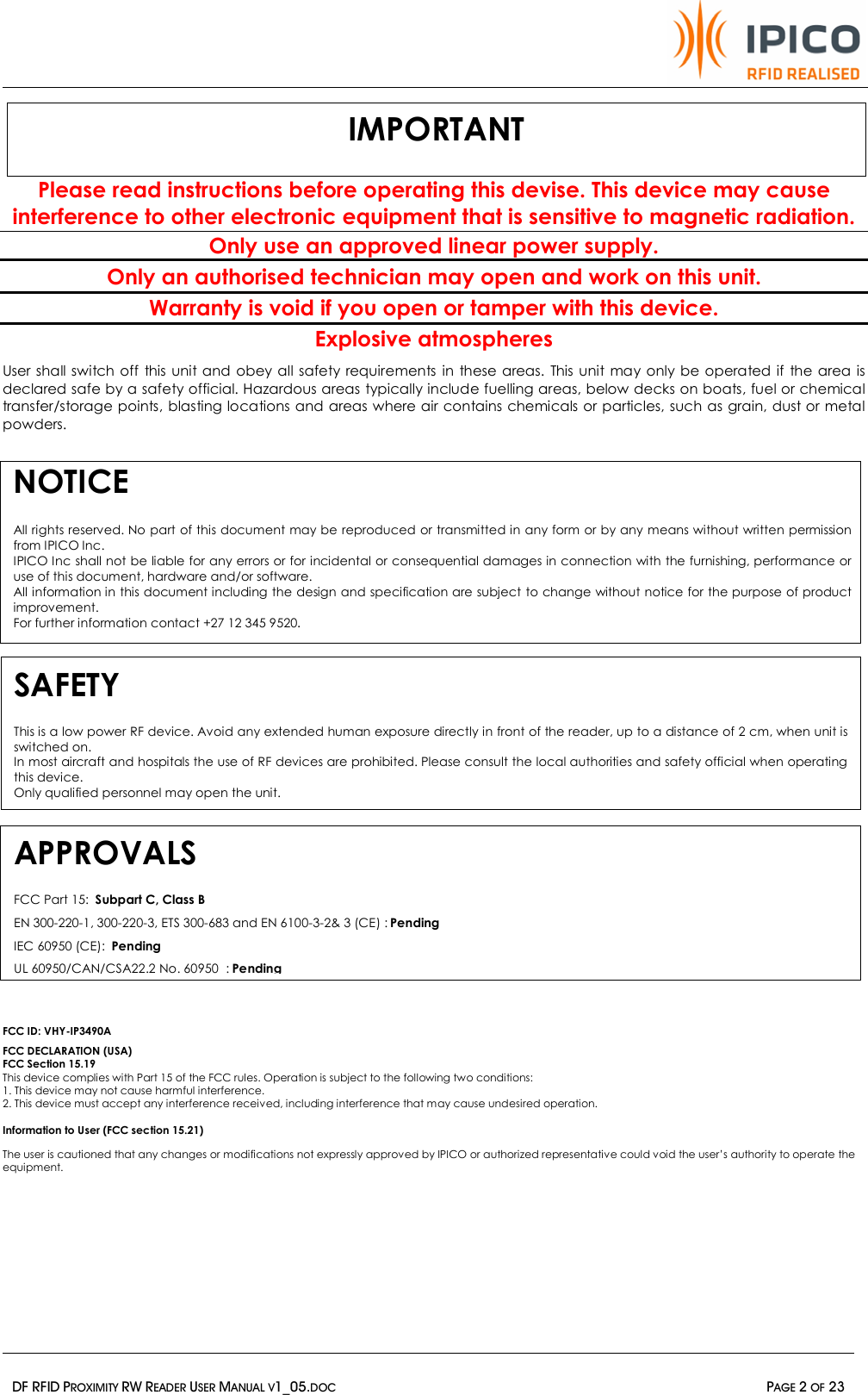   DF RFID PROXIMITY RW READER USER MANUAL V1_05.DOC  PAGE 2 OF 23  Please read instructions before operating this devise. This device may cause interference to other electronic equipment that is sensitive to magnetic radiation. Only use an approved linear power supply.  Only an authorised technician may open and work on this unit. Warranty is void if you open or tamper with this device. Explosive atmospheres User shall switch off this unit and obey all safety requirements in these areas. This unit may only be operated if the area is declared safe by a safety official. Hazardous areas typically include fuelling areas, below decks on boats, fuel or chemical transfer/storage points, blasting locations and areas where air contains chemicals or particles, such as grain, dust or metal powders.         FCC ID: VHY-IP3490A FCC DECLARATION (USA) FCC Section 15.19 This device complies with Part 15 of the FCC rules. Operation is subject to the following two conditions: 1. This device may not cause harmful interference. 2. This device must accept any interference received, including interference that may cause undesired operation.  Information to User (FCC section 15.21) The user is cautioned that any changes or modifications not expressly approved by IPICO or authorized representative could void the user’s authority to operate the equipment. NOTICE   All rights reserved. No part of this document may be reproduced or transmitted in any form or by any means without written permission from IPICO Inc.  IPICO Inc shall not be liable for any errors or for incidental or consequential damages in connection with the furnishing, performance or use of this document, hardware and/or software. All information in this document including the design and specification are subject to change without notice for the purpose of product improvement.  For further information contact +27 12 345 9520. IMPORTANT SAFETY This is a low power RF device. Avoid any extended human exposure directly in front of the reader, up to a distance of 2 cm, when unit is switched on.  In most aircraft and hospitals the use of RF devices are prohibited. Please consult the local authorities and safety official when operating this device. Only qualified personnel may open the unit.   APPROVALS FCC Part 15:  Subpart C, Class B EN 300-220-1, 300-220-3, ETS 300-683 and EN 6100-3-2&amp; 3 (CE) : Pending IEC 60950 (CE):  Pending UL 60950/CAN/CSA22.2 No. 60950  : Pending 