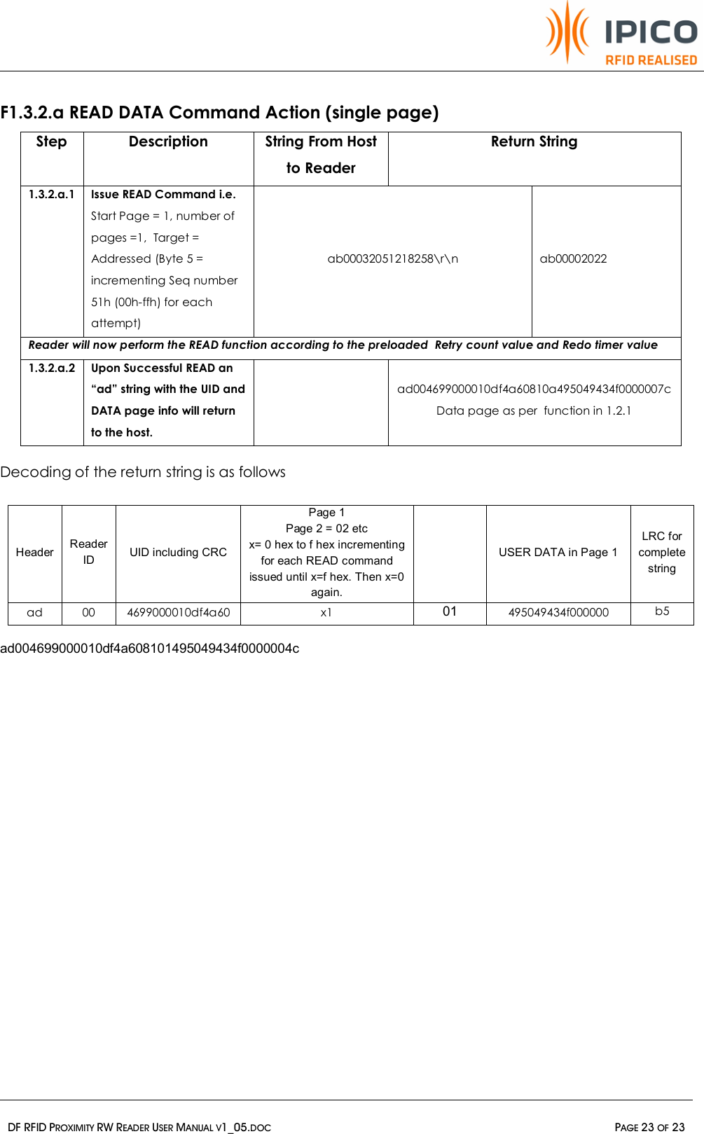   DF RFID PROXIMITY RW READER USER MANUAL V1_05.DOC  PAGE 23 OF 23   F1.3.2.a READ DATA Command Action (single page) Step  Description  String From Host to Reader Return String 1.3.2.a.1 Issue READ Command i.e. Start Page = 1, number of pages =1,  Target = Addressed (Byte 5 = incrementing Seq number 51h (00h-ffh) for each attempt) ab00032051218258\r\n  ab00002022 Reader will now perform the READ function according to the preloaded  Retry count value and Redo timer value  1.3.2.a.2 Upon Successful READ an “ad” string with the UID and DATA page info will return to the host.  ad004699000010df4a60810a495049434f0000007c Data page as per  function in 1.2.1  Decoding of the return string is as follows  Header  Reader ID  UID including CRC Page 1 Page 2 = 02 etc x= 0 hex to f hex incrementing for each READ command issued until x=f hex. Then x=0 again.    USER DATA in Page 1 LRC for complete string ad 00 4699000010df4a60 x1 01 495049434f000000 b5  ad004699000010df4a608101495049434f0000004c      