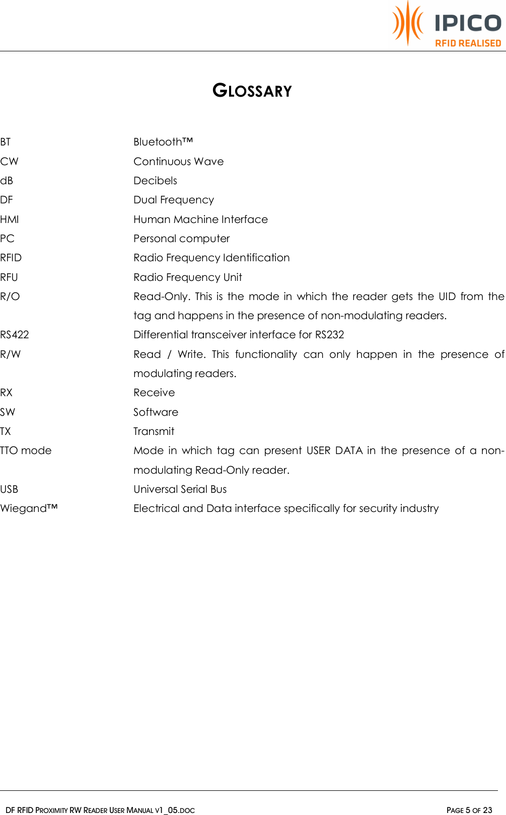   DF RFID PROXIMITY RW READER USER MANUAL V1_05.DOC  PAGE 5 OF 23   GLOSSARY BT    Bluetooth™ CW   Continuous Wave dB  Decibels DF   Dual Frequency HMI    Human Machine Interface PC    Personal computer RFID      Radio Frequency Identification RFU    Radio Frequency Unit R/O  Read-Only. This is the mode in which the reader gets the UID from the tag and happens in the presence of non-modulating readers. RS422  Differential transceiver interface for RS232  R/W  Read / Write. This functionality can only happen in the presence of modulating readers. RX  Receive SW  Software TX  Transmit TTO mode  Mode in which tag can present USER DATA in the presence of a non-modulating Read-Only reader. USB      Universal Serial Bus  Wiegand™  Electrical and Data interface specifically for security industry 