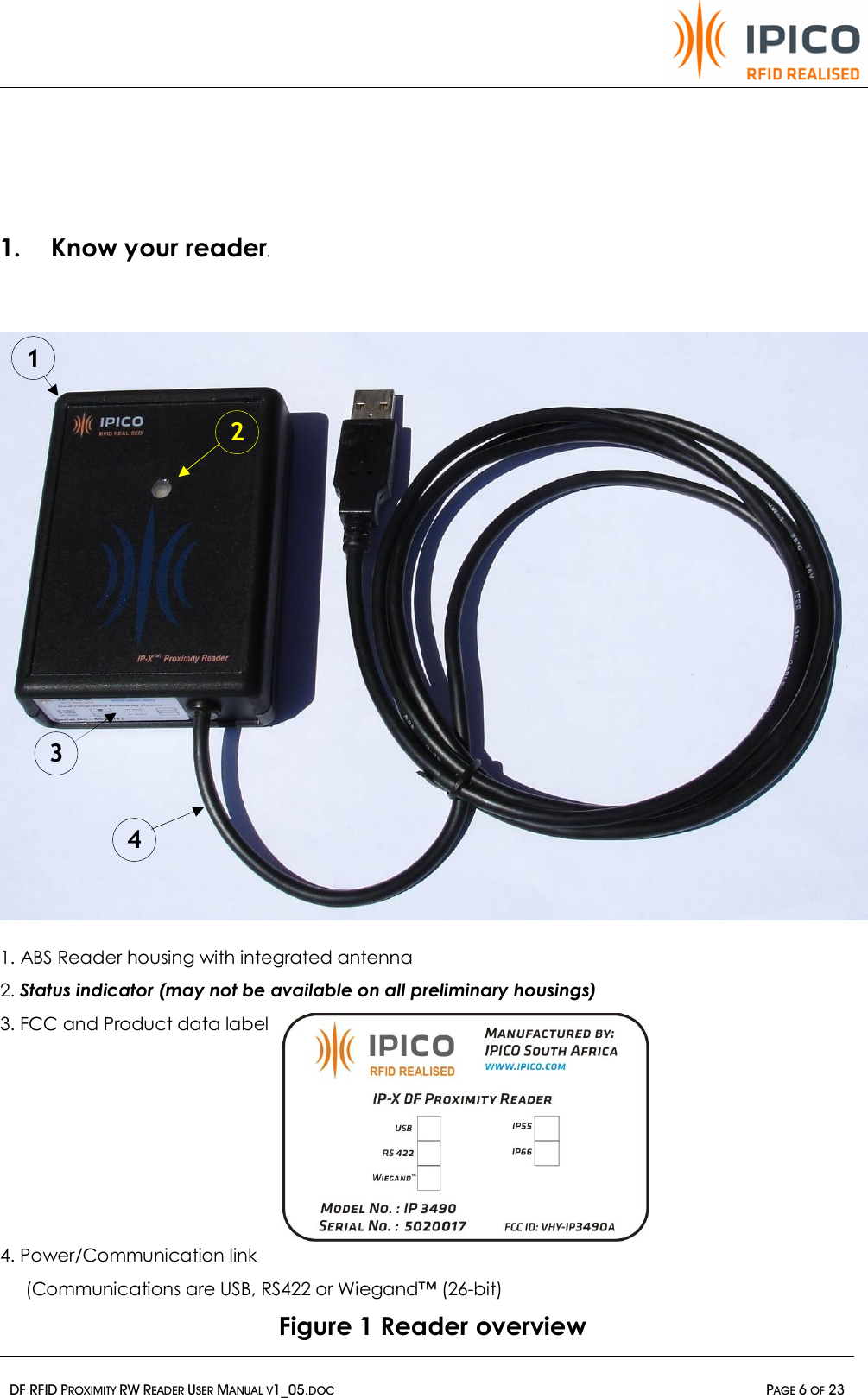   DF RFID PROXIMITY RW READER USER MANUAL V1_05.DOC  PAGE 6 OF 23   1. Know your reader                            1. ABS Reader housing with integrated antenna  2. Status indicator (may not be available on all preliminary housings) 3. FCC and Product data label       4. Power/Communication link      (Communications are USB, RS422 or Wiegand™ (26-bit)  Figure 1 Reader overview 4 1 2 3 