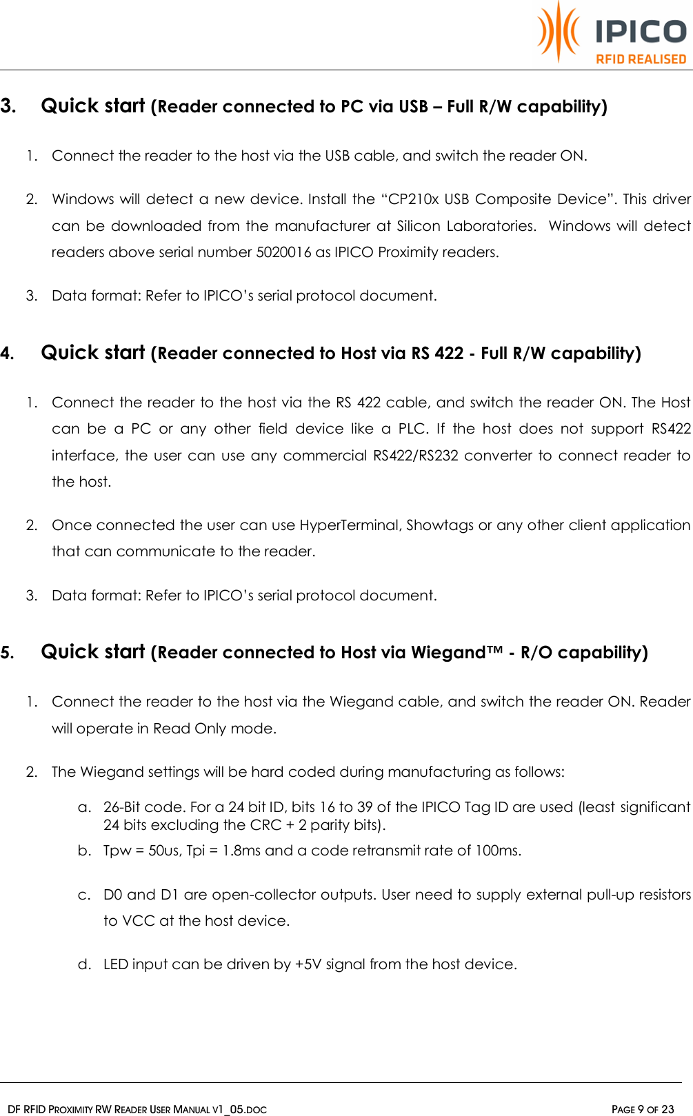   DF RFID PROXIMITY RW READER USER MANUAL V1_05.DOC  PAGE 9 OF 23  3. Quick start (Reader connected to PC via USB – Full R/W capability) 1. Connect the reader to the host via the USB cable, and switch the reader ON. 2. Windows will detect a new device. Install the “CP210x USB Composite Device”. This driver can be downloaded from the manufacturer at Silicon Laboratories.  Windows will detect readers above serial number 5020016 as IPICO Proximity readers. 3. Data format: Refer to IPICO’s serial protocol document. 4. Quick start (Reader connected to Host via RS 422 - Full R/W capability) 1. Connect the reader to the host via the RS 422 cable, and switch the reader ON. The Host can be a PC or any other field device like a PLC. If the host does not support RS422 interface, the user can use any commercial RS422/RS232 converter to connect reader to the host. 2. Once connected the user can use HyperTerminal, Showtags or any other client application that can communicate to the reader. 3. Data format: Refer to IPICO’s serial protocol document. 5. Quick start (Reader connected to Host via Wiegand™ - R/O capability) 1. Connect the reader to the host via the Wiegand cable, and switch the reader ON. Reader will operate in Read Only mode. 2. The Wiegand settings will be hard coded during manufacturing as follows: a. 26-Bit code. For a 24 bit ID, bits 16 to 39 of the IPICO Tag ID are used (least  significant 24 bits excluding the CRC + 2 parity bits). b. Tpw = 50us, Tpi = 1.8ms and a code retransmit rate of 100ms. c. D0 and D1 are open-collector outputs. User need to supply external pull-up resistors to VCC at the host device.  d. LED input can be driven by +5V signal from the host device.    