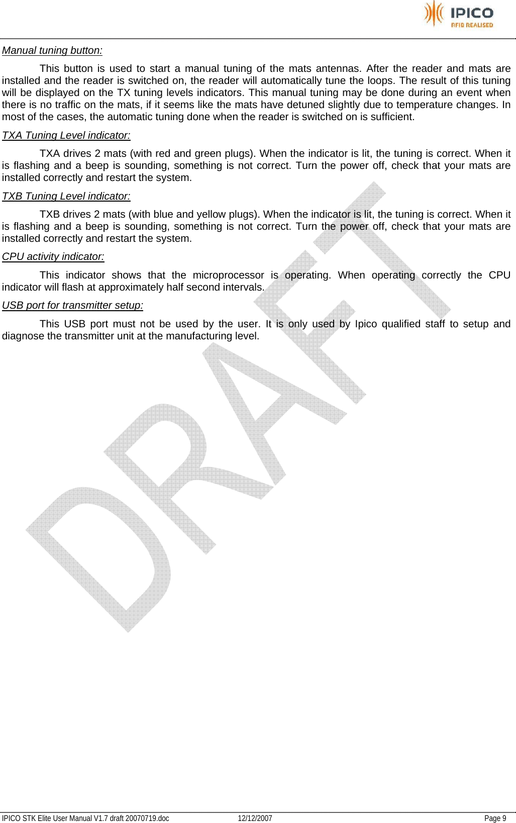           IPICO STK Elite User Manual V1.7 draft 20070719.doc   12/12/2007   Page 9 Manual tuning button:   This button is used to start a manual tuning of the mats antennas. After the reader and mats are installed and the reader is switched on, the reader will automatically tune the loops. The result of this tuning will be displayed on the TX tuning levels indicators. This manual tuning may be done during an event when there is no traffic on the mats, if it seems like the mats have detuned slightly due to temperature changes. In most of the cases, the automatic tuning done when the reader is switched on is sufficient.  TXA Tuning Level indicator:   TXA drives 2 mats (with red and green plugs). When the indicator is lit, the tuning is correct. When it is flashing and a beep is sounding, something is not correct. Turn the power off, check that your mats are installed correctly and restart the system. TXB Tuning Level indicator:   TXB drives 2 mats (with blue and yellow plugs). When the indicator is lit, the tuning is correct. When it is flashing and a beep is sounding, something is not correct. Turn the power off, check that your mats are installed correctly and restart the system. CPU activity indicator:   This indicator shows that the microprocessor is operating. When operating correctly the CPU indicator will flash at approximately half second intervals. USB port for transmitter setup:   This USB port must not be used by the user. It is only used by Ipico qualified staff to setup and diagnose the transmitter unit at the manufacturing level. 