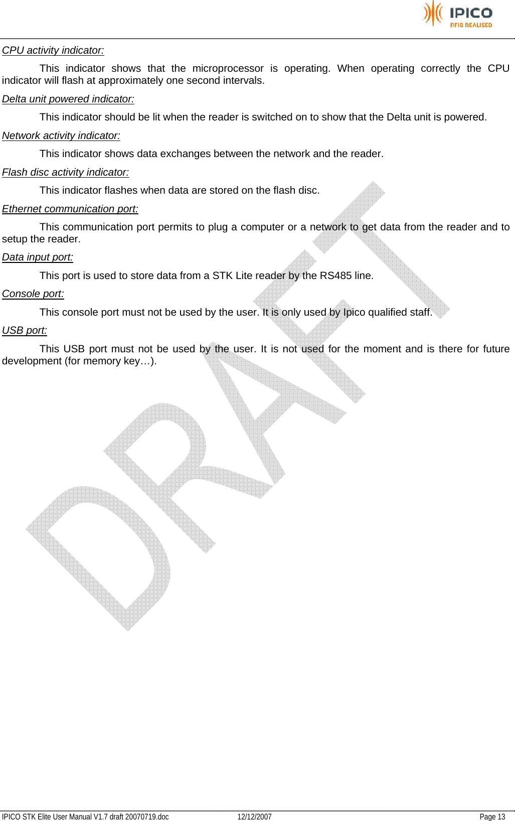           IPICO STK Elite User Manual V1.7 draft 20070719.doc   12/12/2007   Page 13 CPU activity indicator:   This indicator shows that the microprocessor is operating. When operating correctly the CPU indicator will flash at approximately one second intervals. Delta unit powered indicator:   This indicator should be lit when the reader is switched on to show that the Delta unit is powered. Network activity indicator:   This indicator shows data exchanges between the network and the reader. Flash disc activity indicator:   This indicator flashes when data are stored on the flash disc. Ethernet communication port:   This communication port permits to plug a computer or a network to get data from the reader and to setup the reader. Data input port:   This port is used to store data from a STK Lite reader by the RS485 line. Console port:   This console port must not be used by the user. It is only used by Ipico qualified staff. USB port:   This USB port must not be used by the user. It is not used for the moment and is there for future development (for memory key…).   