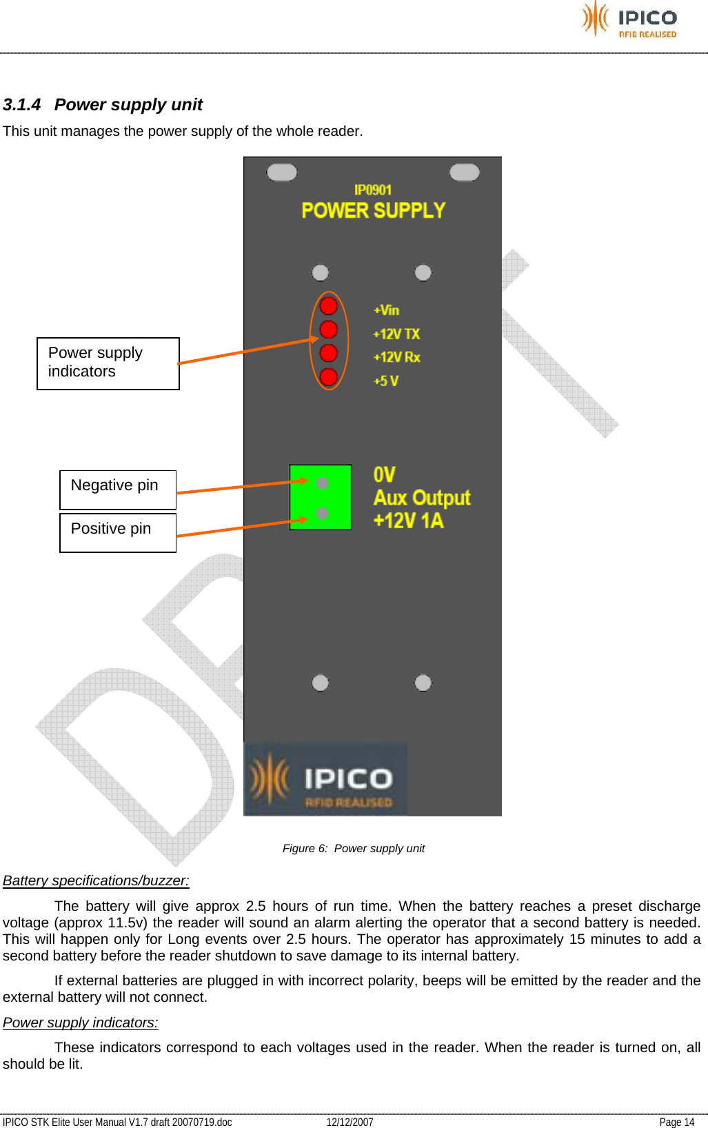           IPICO STK Elite User Manual V1.7 draft 20070719.doc   12/12/2007   Page 14  3.1.4  Power supply unit This unit manages the power supply of the whole reader.  Figure 6:  Power supply unit Battery specifications/buzzer:   The battery will give approx 2.5 hours of run time. When the battery reaches a preset discharge voltage (approx 11.5v) the reader will sound an alarm alerting the operator that a second battery is needed. This will happen only for Long events over 2.5 hours. The operator has approximately 15 minutes to add a second battery before the reader shutdown to save damage to its internal battery.   If external batteries are plugged in with incorrect polarity, beeps will be emitted by the reader and the external battery will not connect. Power supply indicators:   These indicators correspond to each voltages used in the reader. When the reader is turned on, all should be lit. Power supply indicators Negative pin Positive pin 