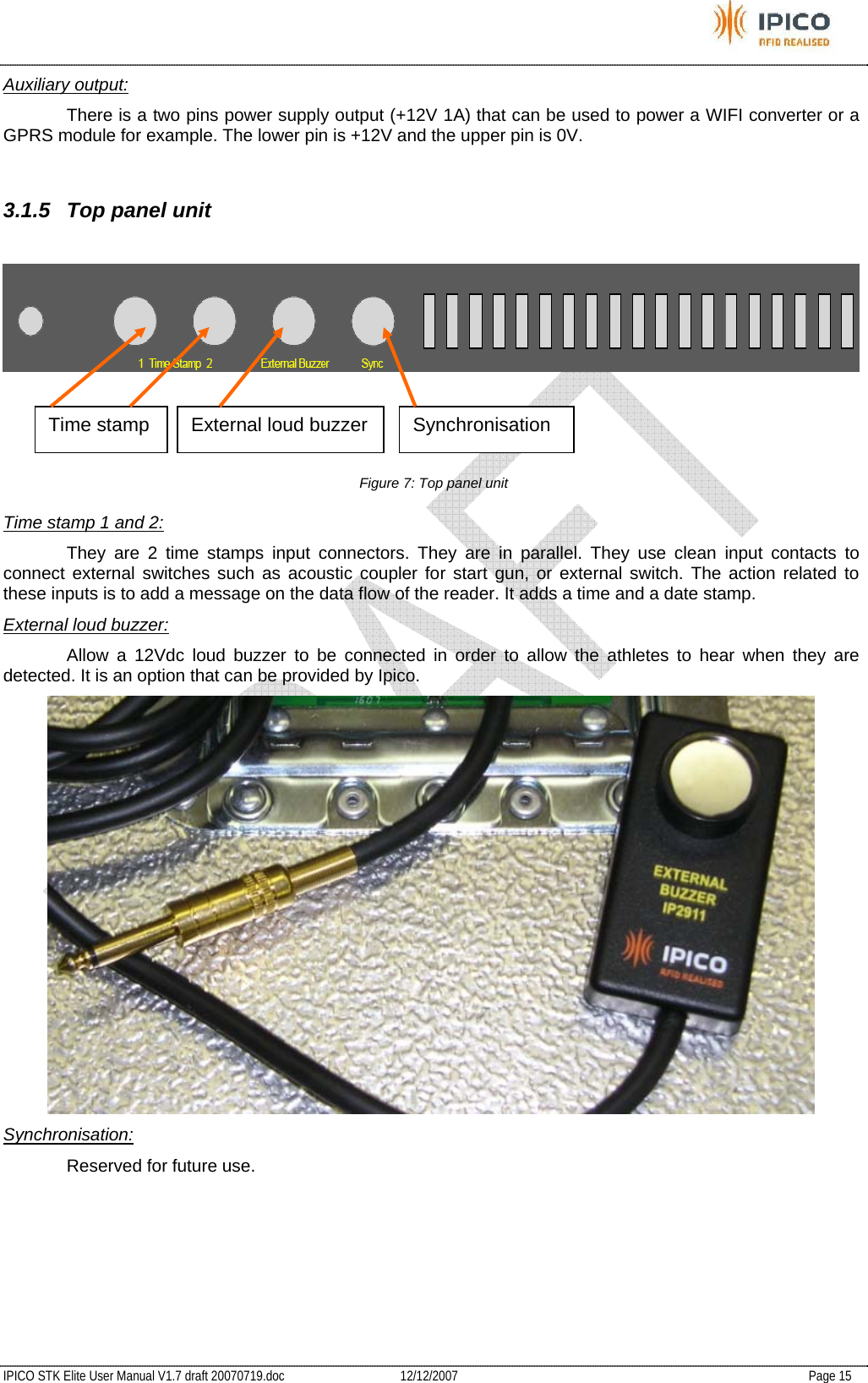           IPICO STK Elite User Manual V1.7 draft 20070719.doc   12/12/2007   Page 15 Auxiliary output:   There is a two pins power supply output (+12V 1A) that can be used to power a WIFI converter or a GPRS module for example. The lower pin is +12V and the upper pin is 0V.  3.1.5  Top panel unit   Figure 7: Top panel unit Time stamp 1 and 2:   They are 2 time stamps input connectors. They are in parallel. They use clean input contacts to connect external switches such as acoustic coupler for start gun, or external switch. The action related to these inputs is to add a message on the data flow of the reader. It adds a time and a date stamp. External loud buzzer:   Allow a 12Vdc loud buzzer to be connected in order to allow the athletes to hear when they are detected. It is an option that can be provided by Ipico.  Synchronisation:   Reserved for future use. Time stamp  External loud buzzer  Synchronisation 