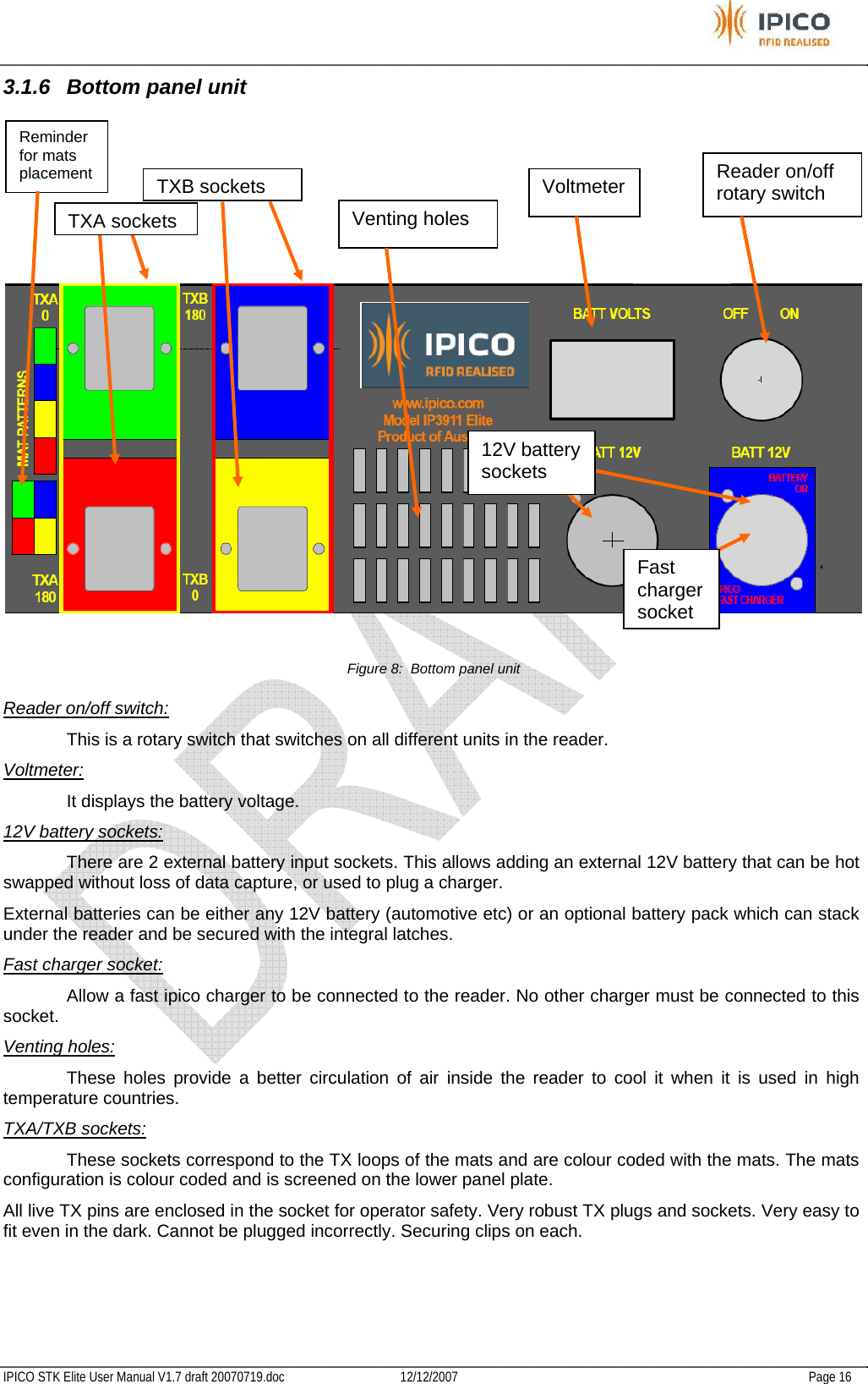           IPICO STK Elite User Manual V1.7 draft 20070719.doc   12/12/2007   Page 16 3.1.6  Bottom panel unit  Figure 8:  Bottom panel unit Reader on/off switch:   This is a rotary switch that switches on all different units in the reader. Voltmeter:   It displays the battery voltage. 12V battery sockets:   There are 2 external battery input sockets. This allows adding an external 12V battery that can be hot swapped without loss of data capture, or used to plug a charger. External batteries can be either any 12V battery (automotive etc) or an optional battery pack which can stack under the reader and be secured with the integral latches. Fast charger socket:   Allow a fast ipico charger to be connected to the reader. No other charger must be connected to this socket. Venting holes:   These holes provide a better circulation of air inside the reader to cool it when it is used in high temperature countries. TXA/TXB sockets:   These sockets correspond to the TX loops of the mats and are colour coded with the mats. The mats configuration is colour coded and is screened on the lower panel plate. All live TX pins are enclosed in the socket for operator safety. Very robust TX plugs and sockets. Very easy to fit even in the dark. Cannot be plugged incorrectly. Securing clips on each.   Reader on/off  rotary switch Voltmeter Venting holes TXB sockets12V battery sockets Reminder for mats placement TXA socketsFast charger  socket 