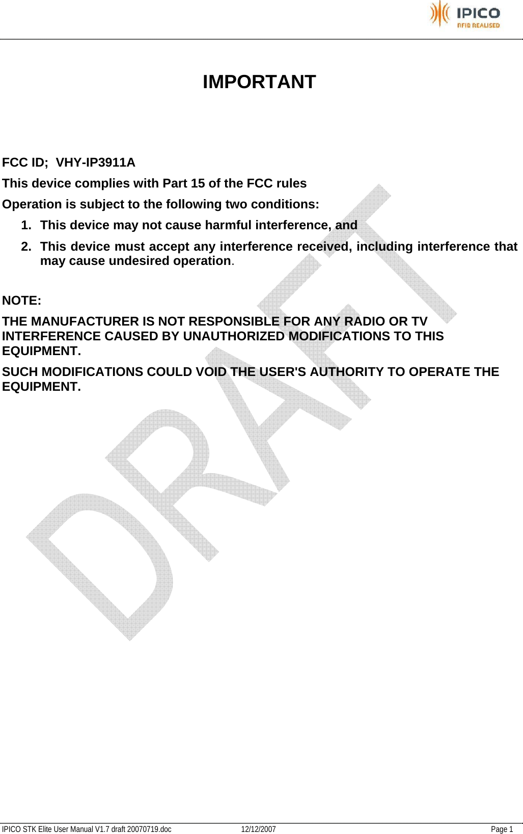           IPICO STK Elite User Manual V1.7 draft 20070719.doc   12/12/2007   Page 1  IMPORTANT    FCC ID;  VHY-IP3911A This device complies with Part 15 of the FCC rules Operation is subject to the following two conditions: 1.  This device may not cause harmful interference, and 2.  This device must accept any interference received, including interference that may cause undesired operation.  NOTE:  THE MANUFACTURER IS NOT RESPONSIBLE FOR ANY RADIO OR TV INTERFERENCE CAUSED BY UNAUTHORIZED MODIFICATIONS TO THIS EQUIPMENT.  SUCH MODIFICATIONS COULD VOID THE USER&apos;S AUTHORITY TO OPERATE THE EQUIPMENT. 