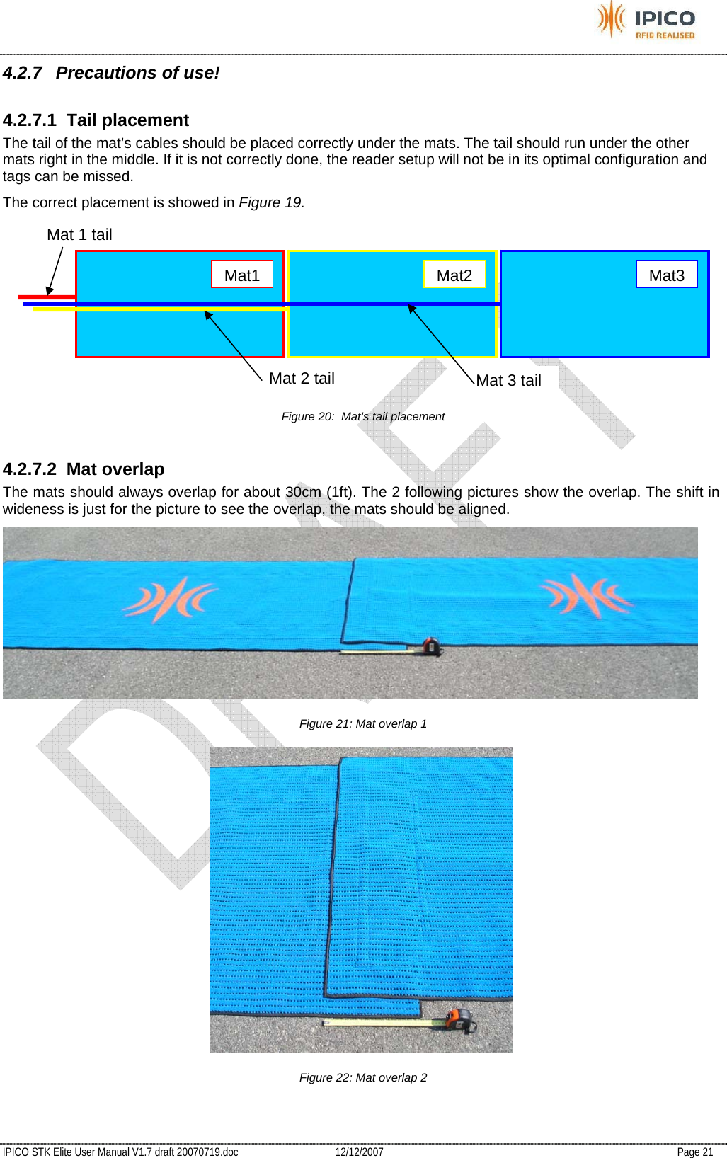           IPICO STK Elite User Manual V1.7 draft 20070719.doc   12/12/2007   Page 21 4.2.7  Precautions of use! 4.2.7.1 Tail placement The tail of the mat’s cables should be placed correctly under the mats. The tail should run under the other mats right in the middle. If it is not correctly done, the reader setup will not be in its optimal configuration and tags can be missed. The correct placement is showed in Figure 19.  Figure 20:  Mat&apos;s tail placement 4.2.7.2 Mat overlap The mats should always overlap for about 30cm (1ft). The 2 following pictures show the overlap. The shift in wideness is just for the picture to see the overlap, the mats should be aligned.  Figure 21: Mat overlap 1  Figure 22: Mat overlap 2  Mat1Mat2Mat3Mat 3 tail Mat 2 tailMat 1 tail 