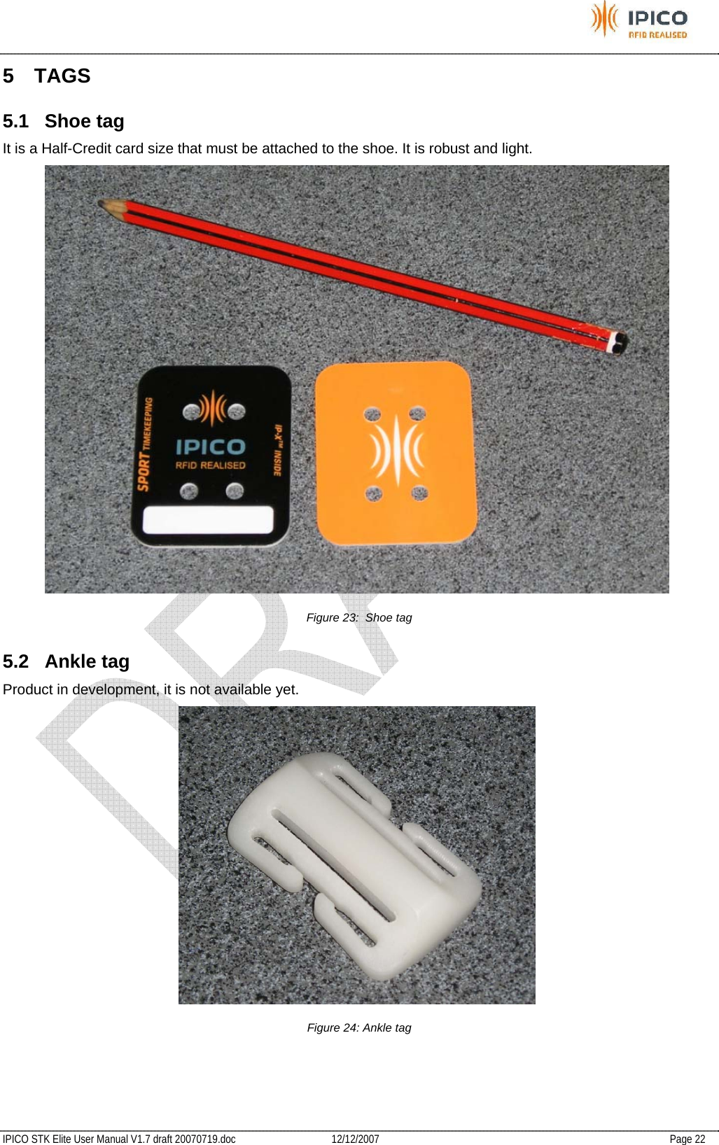           IPICO STK Elite User Manual V1.7 draft 20070719.doc   12/12/2007   Page 22 5 TAGS 5.1 Shoe tag It is a Half-Credit card size that must be attached to the shoe. It is robust and light.  Figure 23:  Shoe tag 5.2 Ankle tag Product in development, it is not available yet.  Figure 24: Ankle tag  