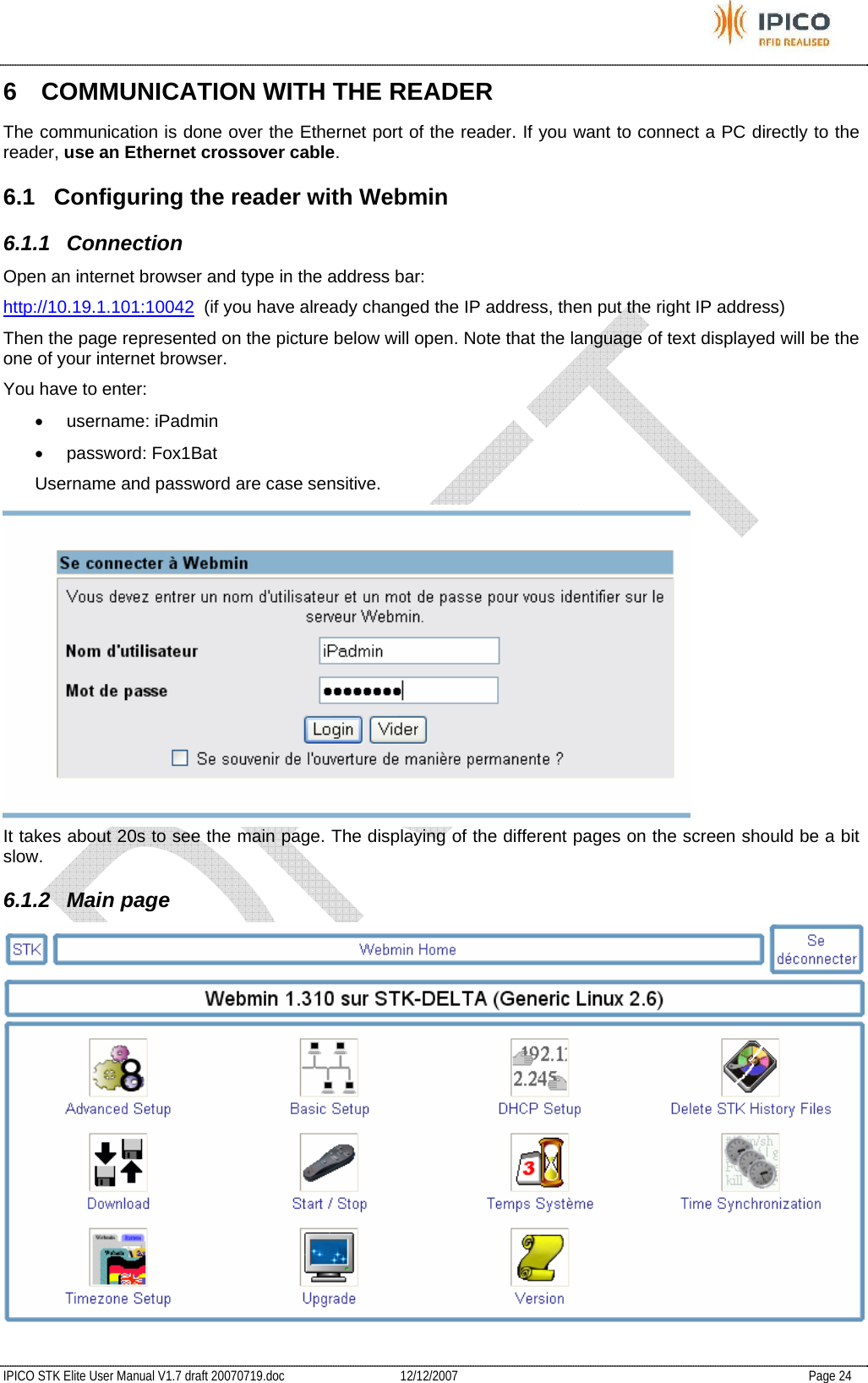           IPICO STK Elite User Manual V1.7 draft 20070719.doc   12/12/2007   Page 24 6  COMMUNICATION WITH THE READER The communication is done over the Ethernet port of the reader. If you want to connect a PC directly to the reader, use an Ethernet crossover cable. 6.1  Configuring the reader with Webmin 6.1.1 Connection Open an internet browser and type in the address bar: http://10.19.1.101:10042  (if you have already changed the IP address, then put the right IP address) Then the page represented on the picture below will open. Note that the language of text displayed will be the one of your internet browser. You have to enter: • username: iPadmin • password: Fox1Bat Username and password are case sensitive.  It takes about 20s to see the main page. The displaying of the different pages on the screen should be a bit slow. 6.1.2 Main page  