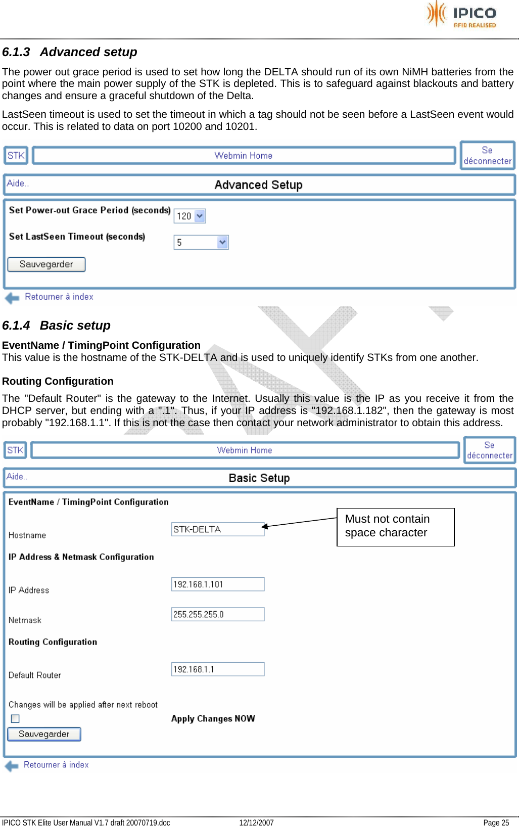           IPICO STK Elite User Manual V1.7 draft 20070719.doc   12/12/2007   Page 25 6.1.3 Advanced setup The power out grace period is used to set how long the DELTA should run of its own NiMH batteries from the point where the main power supply of the STK is depleted. This is to safeguard against blackouts and battery changes and ensure a graceful shutdown of the Delta. LastSeen timeout is used to set the timeout in which a tag should not be seen before a LastSeen event would occur. This is related to data on port 10200 and 10201.  6.1.4 Basic setup EventName / TimingPoint Configuration  This value is the hostname of the STK-DELTA and is used to uniquely identify STKs from one another.  Routing Configuration  The &quot;Default Router&quot; is the gateway to the Internet. Usually this value is the IP as you receive it from the DHCP server, but ending with a &quot;.1&quot;. Thus, if your IP address is &quot;192.168.1.182&quot;, then the gateway is most probably &quot;192.168.1.1&quot;. If this is not the case then contact your network administrator to obtain this address.    Must not contain space character 