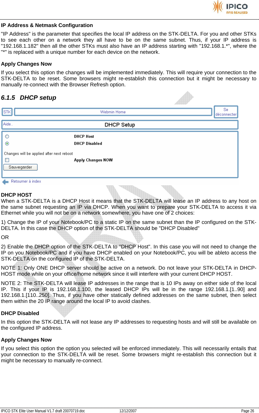           IPICO STK Elite User Manual V1.7 draft 20070719.doc   12/12/2007   Page 26 IP Address &amp; Netmask Configuration  &quot;IP Address&quot; is the parameter that specifies the local IP address on the STK-DELTA. For you and other STKs to see each other on a network they all have to be on the same subnet. Thus, if your IP address is &quot;192.168.1.182&quot; then all the other STKs must also have an IP address starting with &quot;192.168.1.*&quot;, where the &quot;*&quot; is replaced with a unique number for each device on the network.  Apply Changes Now  If you select this option the changes will be implemented immediately. This will require your connection to the STK-DELTA to be reset. Some browsers might re-establish this connection but it might be necessary to manually re-connect with the Browser Refresh option.  6.1.5 DHCP setup   DHCP HOST  When a STK-DELTA is a DHCP Host it means that the STK-DELTA will lease an IP address to any host on the same subnet requesting an IP via DHCP. When you want to prepare your STK-DELTA to access it via Ethernet while you will not be on a network somewhere, you have one of 2 choices:  1) Change the IP of your Notebook/PC to a static IP on the same subnet than the IP configured on the STK-DELTA. In this case the DHCP option of the STK-DELTA should be &quot;DHCP Disabled&quot;  OR  2) Enable the DHCP option of the STK-DELTA to &quot;DHCP Host&quot;. In this case you will not need to change the IP on you Notebook/PC and if you have DHCP enabled on your Notebook/PC, you will be ableto access the STK-DELTA on the configured IP of the STK-DELTA.  NOTE 1: Only ONE DHCP server should be active on a network. Do not leave your STK-DELTA in DHCP-HOST mode while on your office/home network since it will interfere with your current DHCP HOST.  NOTE 2: The STK-DELTA will lease IP addresses in the range that is 10 IPs away on either side of the local IP. This if your IP is 192.168.1.100, the leased DHCP IPs will be in the range 192.168.1.[1..90] and 192.168.1.[110..250]. Thus, if you have other statically defined addresses on the same subnet, then select them within the 20 IP range around the local IP to avoid clashes.  DHCP Disabled  In this option the STK-DELTA will not lease any IP addresses to requesting hosts and will still be available on the configured IP address.  Apply Changes Now  If you select this option the option you selected will be enforced immediately. This will necessarily entails that your connection to the STK-DELTA will be reset. Some browsers might re-establish this connection but it might be necessary to manually re-connect.    