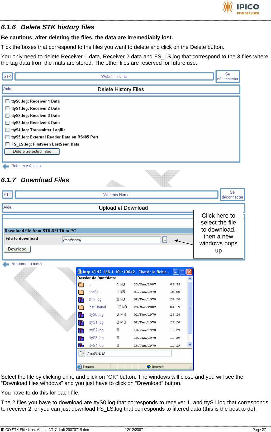           IPICO STK Elite User Manual V1.7 draft 20070719.doc   12/12/2007   Page 27 6.1.6  Delete STK history files Be cautious, after deleting the files, the data are irremediably lost. Tick the boxes that correspond to the files you want to delete and click on the Delete button. You only need to delete Receiver 1 data, Receiver 2 data and FS_LS.log that correspond to the 3 files where the tag data from the mats are stored. The other files are reserved for future use.  6.1.7 Download Files   Select the file by clicking on it, and click on “OK” button. The windows will close and you will see the “Download files windows” and you just have to click on “Download” button. You have to do this for each file. The 2 files you have to download are ttyS0.log that corresponds to receiver 1, and ttyS1.log that corresponds to receiver 2, or you can just download FS_LS.log that corresponds to filtered data (this is the best to do). Click here to select the file to download, then a new windows pops up 