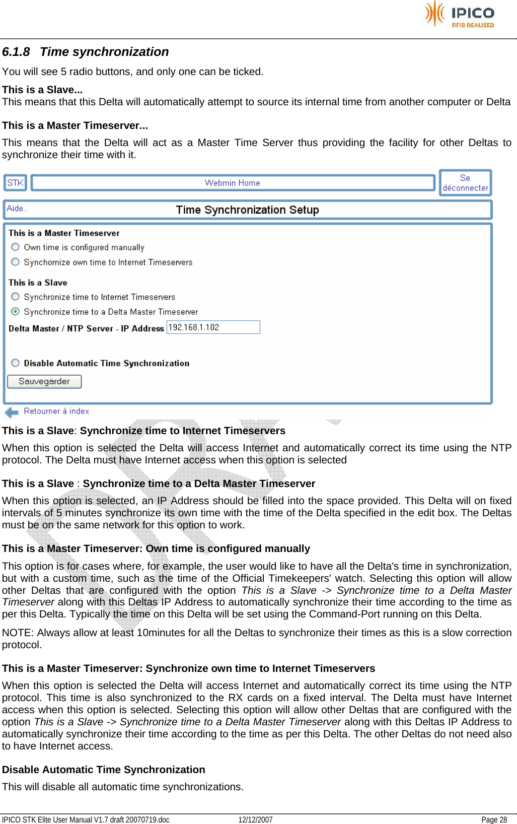           IPICO STK Elite User Manual V1.7 draft 20070719.doc   12/12/2007   Page 28 6.1.8 Time synchronization You will see 5 radio buttons, and only one can be ticked. This is a Slave...  This means that this Delta will automatically attempt to source its internal time from another computer or Delta  This is a Master Timeserver...  This means that the Delta will act as a Master Time Server thus providing the facility for other Deltas to synchronize their time with it.   This is a Slave: Synchronize time to Internet Timeservers  When this option is selected the Delta will access Internet and automatically correct its time using the NTP protocol. The Delta must have Internet access when this option is selected  This is a Slave : Synchronize time to a Delta Master Timeserver  When this option is selected, an IP Address should be filled into the space provided. This Delta will on fixed intervals of 5 minutes synchronize its own time with the time of the Delta specified in the edit box. The Deltas must be on the same network for this option to work.  This is a Master Timeserver: Own time is configured manually  This option is for cases where, for example, the user would like to have all the Delta&apos;s time in synchronization, but with a custom time, such as the time of the Official Timekeepers&apos; watch. Selecting this option will allow other Deltas that are configured with the option This is a Slave -&gt; Synchronize time to a Delta Master Timeserver along with this Deltas IP Address to automatically synchronize their time according to the time as per this Delta. Typically the time on this Delta will be set using the Command-Port running on this Delta.  NOTE: Always allow at least 10minutes for all the Deltas to synchronize their times as this is a slow correction protocol.  This is a Master Timeserver: Synchronize own time to Internet Timeservers  When this option is selected the Delta will access Internet and automatically correct its time using the NTP protocol. This time is also synchronized to the RX cards on a fixed interval. The Delta must have Internet access when this option is selected. Selecting this option will allow other Deltas that are configured with the option This is a Slave -&gt; Synchronize time to a Delta Master Timeserver along with this Deltas IP Address to automatically synchronize their time according to the time as per this Delta. The other Deltas do not need also to have Internet access.  Disable Automatic Time Synchronization  This will disable all automatic time synchronizations. 