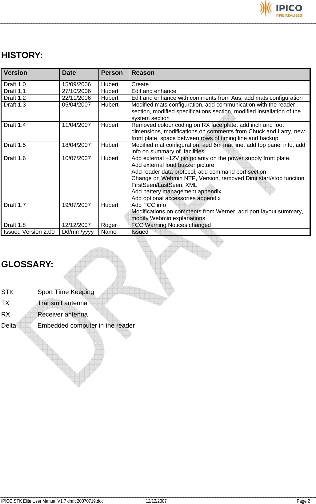           IPICO STK Elite User Manual V1.7 draft 20070719.doc   12/12/2007   Page 2  HISTORY: Version  Date  Person  Reason Draft 1.0  15/09/2006  Hubert  Create Draft 1.1  27/10/2006  Hubert  Edit and enhance Draft 1.2  22/11/2006  Hubert  Edit and enhance with comments from Aus, add mats configuration Draft 1.3  05/04/2007  Hubert  Modified mats configuration, add communication with the reader section, modified specifications section, modified installation of the system section Draft 1.4  11/04/2007  Hubert  Removed colour coding on RX face plate, add inch and foot dimensions, modifications on comments from Chuck and Larry, new front plate, space between rows of timing line and backup Draft 1.5  18/04/2007  Hubert  Modified mat configuration, add 6m mat line, add top panel info, add info on summary of  facilities Draft 1.6  10/07/2007  Hubert  Add external +12V pin polarity on the power supply front plate. Add external loud buzzer picture Add reader data protocol, add command port section Change on Webmin NTP, Version, removed Dimi start/stop function, FirstSeen/LastSeen, XML Add battery management appendix Add optional accessories appendix Draft 1.7  19/07/2007  Hubert  Add FCC info Modifications on comments from Werner, add port layout summary, modify Webmin explanations Draft 1.8  12/12/2007  Roger  FCC Warning Notices changed Issued Version 2.00  Dd/mm/yyyy  Name  Issued  GLOSSARY:  STK  Sport Time Keeping TX Transmit antenna RX Receiver antenna Delta  Embedded computer in the reader 