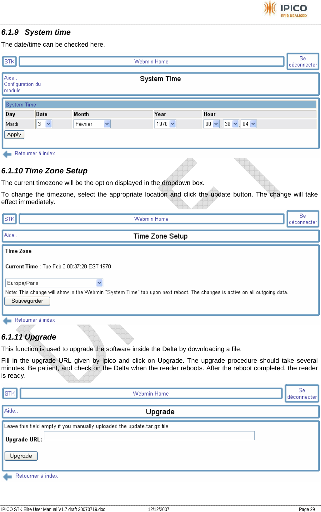           IPICO STK Elite User Manual V1.7 draft 20070719.doc   12/12/2007   Page 29 6.1.9 System time The date/time can be checked here.  6.1.10 Time Zone Setup The current timezone will be the option displayed in the dropdown box.  To change the timezone, select the appropriate location and click the update button. The change will take effect immediately.  6.1.11 Upgrade This function is used to upgrade the software inside the Delta by downloading a file. Fill in the upgrade URL given by Ipico and click on Upgrade. The upgrade procedure should take several minutes. Be patient, and check on the Delta when the reader reboots. After the reboot completed, the reader is ready.  