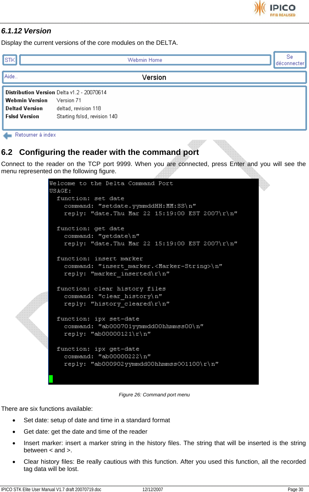           IPICO STK Elite User Manual V1.7 draft 20070719.doc   12/12/2007   Page 30 6.1.12 Version Display the current versions of the core modules on the DELTA.  6.2  Configuring the reader with the command port Connect to the reader on the TCP port 9999. When you are connected, press Enter and you will see the menu represented on the following figure.  Figure 26: Command port menu There are six functions available: •  Set date: setup of date and time in a standard format •  Get date: get the date and time of the reader •  Insert marker: insert a marker string in the history files. The string that will be inserted is the string between &lt; and &gt;. •  Clear history files: Be really cautious with this function. After you used this function, all the recorded tag data will be lost. 