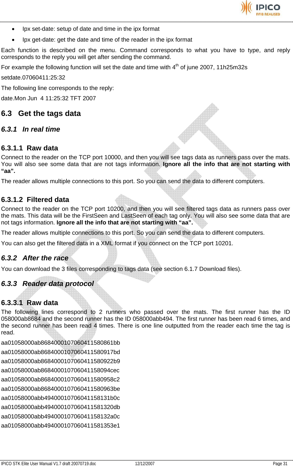           IPICO STK Elite User Manual V1.7 draft 20070719.doc   12/12/2007   Page 31 •  Ipx set-date: setup of date and time in the ipx format •  Ipx get-date: get the date and time of the reader in the ipx format Each function is described on the menu. Command corresponds to what you have to type, and reply corresponds to the reply you will get after sending the command. For example the following function will set the date and time with 4th of june 2007, 11h25m32s setdate.07060411:25:32 The following line corresponds to the reply: date.Mon Jun  4 11:25:32 TFT 2007 6.3  Get the tags data 6.3.1 In real time 6.3.1.1 Raw data Connect to the reader on the TCP port 10000, and then you will see tags data as runners pass over the mats. You will also see some data that are not tags information. Ignore all the info that are not starting with “aa”. The reader allows multiple connections to this port. So you can send the data to different computers.  6.3.1.2 Filtered data Connect to the reader on the TCP port 10200, and then you will see filtered tags data as runners pass over the mats. This data will be the FirstSeen and LastSeen of each tag only. You will also see some data that are not tags information. Ignore all the info that are not starting with “aa”. The reader allows multiple connections to this port. So you can send the data to different computers.  You can also get the filtered data in a XML format if you connect on the TCP port 10201. 6.3.2  After the race You can download the 3 files corresponding to tags data (see section 6.1.7 Download files). 6.3.3  Reader data protocol 6.3.3.1 Raw data The following lines correspond to 2 runners who passed over the mats. The first runner has the ID 058000ab8684 and the second runner has the ID 058000abb494. The first runner has been read 6 times, and the second runner has been read 4 times. There is one line outputted from the reader each time the tag is read. aa01058000ab8684000107060411580861bb aa01058000ab8684000107060411580917bd aa01058000ab8684000107060411580922b9 aa01058000ab868400010706041158094cec aa01058000ab8684000107060411580958c2 aa01058000ab8684000107060411580963be aa01058000abb49400010706041158131b0c aa01058000abb494000107060411581320db aa01058000abb49400010706041158132a0c aa01058000abb494000107060411581353e1   