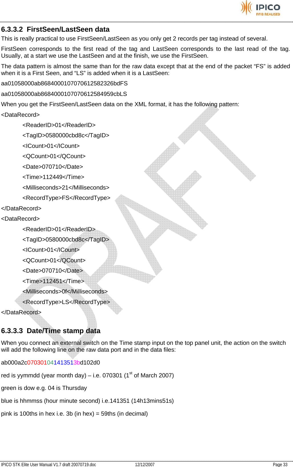           IPICO STK Elite User Manual V1.7 draft 20070719.doc   12/12/2007   Page 33 6.3.3.2 FirstSeen/LastSeen data This is really practical to use FirstSeen/LastSeen as you only get 2 records per tag instead of several. FirstSeen corresponds to the first read of the tag and LastSeen corresponds to the last read of the tag. Usually, at a start we use the LastSeen and at the finish, we use the FirstSeen. The data pattern is almost the same than for the raw data except that at the end of the packet “FS” is added when it is a First Seen, and “LS” is added when it is a LastSeen: aa01058000ab8684000107070612582326bdFS aa01058000ab8684000107070612584959cbLS When you get the FirstSeen/LastSeen data on the XML format, it has the following pattern: &lt;DataRecord&gt; &lt;ReaderID&gt;01&lt;/ReaderID&gt; &lt;TagID&gt;0580000cbd8c&lt;/TagID&gt; &lt;ICount&gt;01&lt;/ICount&gt; &lt;QCount&gt;01&lt;/QCount&gt; &lt;Date&gt;070710&lt;/Date&gt; &lt;Time&gt;112449&lt;/Time&gt; &lt;Milliseconds&gt;21&lt;/Milliseconds&gt; &lt;RecordType&gt;FS&lt;/RecordType&gt; &lt;/DataRecord&gt; &lt;DataRecord&gt; &lt;ReaderID&gt;01&lt;/ReaderID&gt; &lt;TagID&gt;0580000cbd8c&lt;/TagID&gt; &lt;ICount&gt;01&lt;/ICount&gt; &lt;QCount&gt;01&lt;/QCount&gt; &lt;Date&gt;070710&lt;/Date&gt; &lt;Time&gt;112451&lt;/Time&gt; &lt;Milliseconds&gt;0f&lt;/Milliseconds&gt; &lt;RecordType&gt;LS&lt;/RecordType&gt; &lt;/DataRecord&gt; 6.3.3.3 Date/Time stamp data When you connect an external switch on the Time stamp input on the top panel unit, the action on the switch will add the following line on the raw data port and in the data files: ab000a2c070301041413513bd102d0 red is yymmdd (year month day) – i.e. 070301 (1st of March 2007) green is dow e.g. 04 is Thursday blue is hhmmss (hour minute second) i.e.141351 (14h13mins51s) pink is 100ths in hex i.e. 3b (in hex) = 59ths (in decimal)  