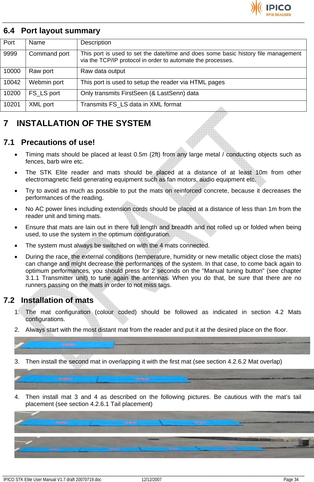           IPICO STK Elite User Manual V1.7 draft 20070719.doc   12/12/2007   Page 34 6.4  Port layout summary Port Name  Description 9999 Command port This port is used to set the date/time and does some basic history file management via the TCP/IP protocol in order to automate the processes. 10000  Raw port  Raw data output 10042  Webmin port  This port is used to setup the reader via HTML pages 10200  FS_LS port  Only transmits FirstSeen (&amp; LastSenn) data 10201  XML port  Transmits FS_LS data in XML format 7  INSTALLATION OF THE SYSTEM 7.1 Precautions of use! •  Timing mats should be placed at least 0.5m (2ft) from any large metal / conducting objects such as fences, barb wire etc. •  The STK Elite reader and mats should be placed at a distance of at least 10m from other electromagnetic field generating equipment such as fan motors, audio equipment etc. •  Try to avoid as much as possible to put the mats on reinforced concrete, because it decreases the performances of the reading. •  No AC power lines including extension cords should be placed at a distance of less than 1m from the reader unit and timing mats. •  Ensure that mats are lain out in there full length and breadth and not rolled up or folded when being used, to use the system in the optimum configuration. •  The system must always be switched on with the 4 mats connected. •  During the race, the external conditions (temperature, humidity or new metallic object close the mats) can change and might decrease the performances of the system. In that case, to come back again to optimum performances, you should press for 2 seconds on the “Manual tuning button” (see chapter 3.1.1 Transmitter unit) to tune again the antennas. When you do that, be sure that there are no runners passing on the mats in order to not miss tags. 7.2  Installation of mats 1.  The mat configuration (colour coded) should be followed as indicated in section 4.2 Mats configurations. 2.  Always start with the most distant mat from the reader and put it at the desired place on the floor.  3.  Then install the second mat in overlapping it with the first mat (see section 4.2.6.2 Mat overlap)  4.  Then install mat 3 and 4 as described on the following pictures. Be cautious with the mat’s tail placement (see section 4.2.6.1 Tail placement)   