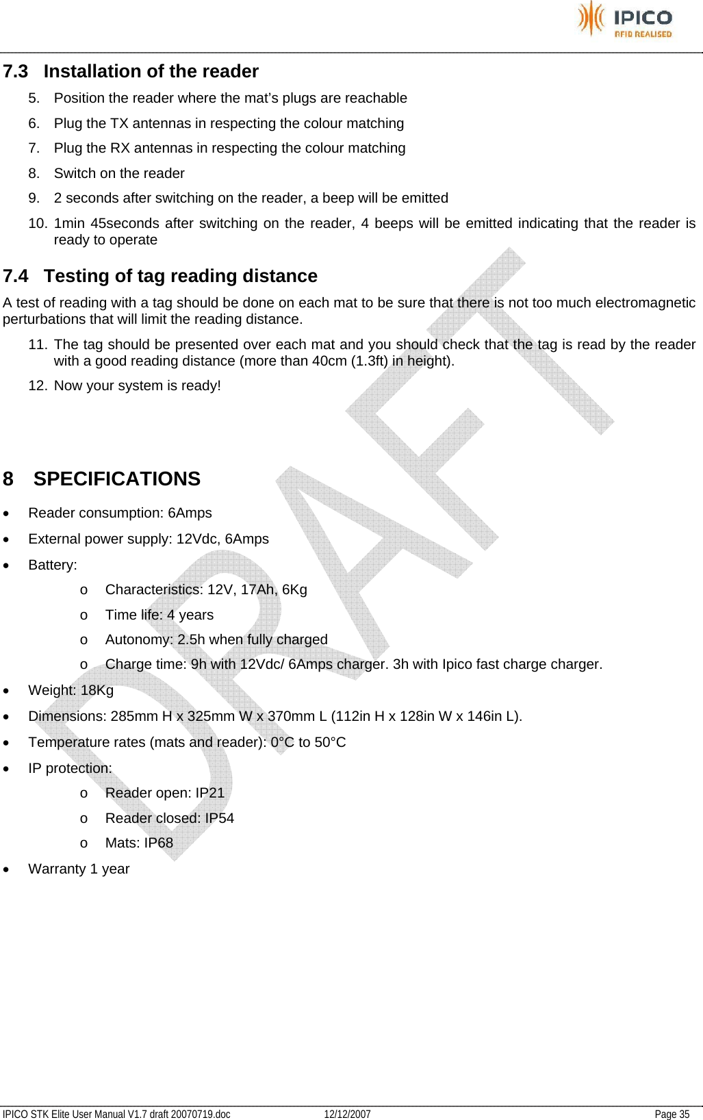           IPICO STK Elite User Manual V1.7 draft 20070719.doc   12/12/2007   Page 35 7.3  Installation of the reader 5.  Position the reader where the mat’s plugs are reachable 6.  Plug the TX antennas in respecting the colour matching 7.  Plug the RX antennas in respecting the colour matching 8.  Switch on the reader 9.  2 seconds after switching on the reader, a beep will be emitted 10. 1min 45seconds after switching on the reader, 4 beeps will be emitted indicating that the reader is ready to operate 7.4  Testing of tag reading distance A test of reading with a tag should be done on each mat to be sure that there is not too much electromagnetic perturbations that will limit the reading distance. 11. The tag should be presented over each mat and you should check that the tag is read by the reader with a good reading distance (more than 40cm (1.3ft) in height). 12. Now your system is ready!   8 SPECIFICATIONS • Reader consumption: 6Amps •  External power supply: 12Vdc, 6Amps • Battery: o  Characteristics: 12V, 17Ah, 6Kg o  Time life: 4 years o  Autonomy: 2.5h when fully charged o  Charge time: 9h with 12Vdc/ 6Amps charger. 3h with Ipico fast charge charger. • Weight: 18Kg •  Dimensions: 285mm H x 325mm W x 370mm L (112in H x 128in W x 146in L). •  Temperature rates (mats and reader): 0°C to 50°C • IP protection: o  Reader open: IP21 o Reader closed: IP54 o Mats: IP68 •  Warranty 1 year  