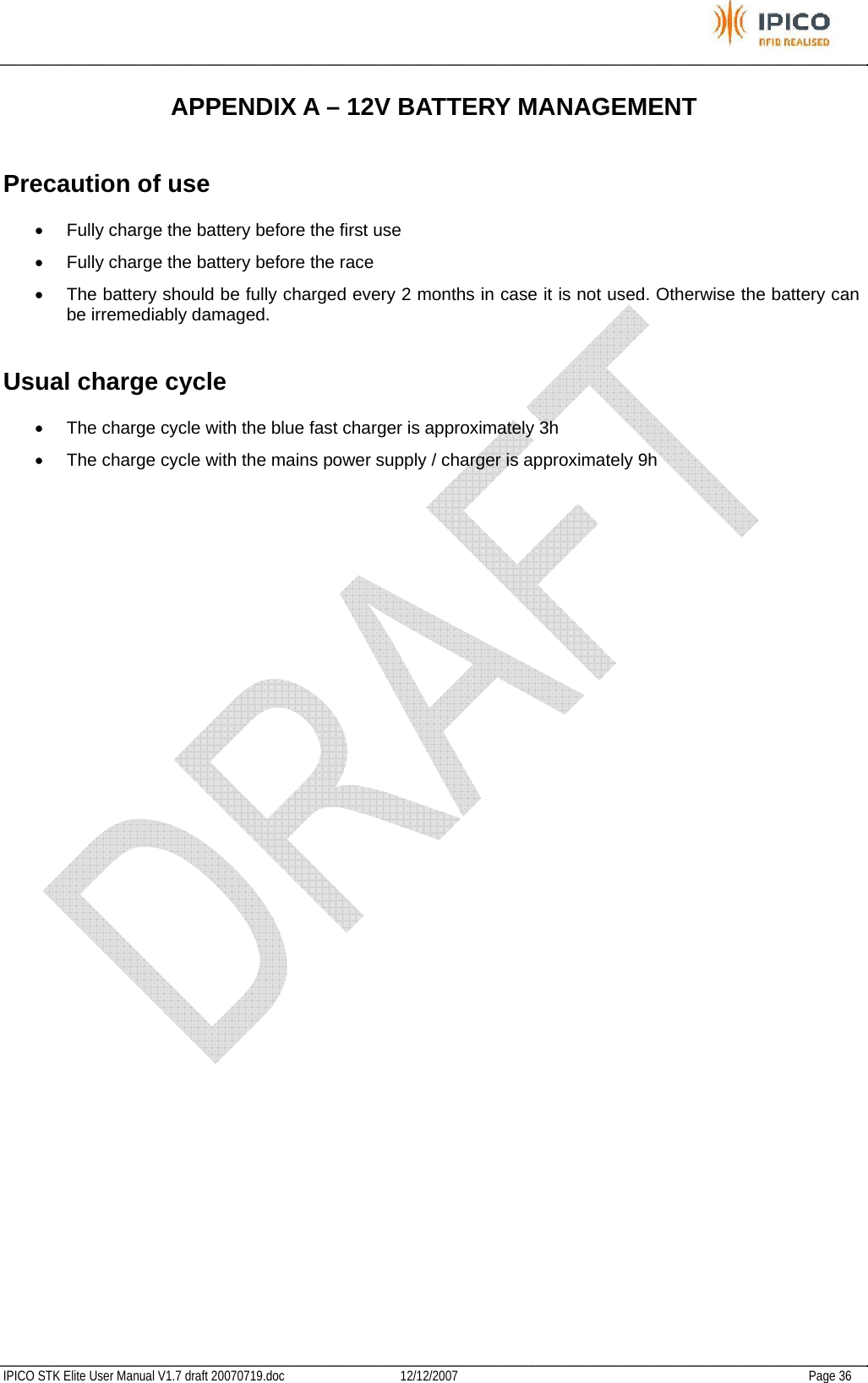           IPICO STK Elite User Manual V1.7 draft 20070719.doc   12/12/2007   Page 36 APPENDIX A – 12V BATTERY MANAGEMENT Precaution of use •  Fully charge the battery before the first use •  Fully charge the battery before the race •  The battery should be fully charged every 2 months in case it is not used. Otherwise the battery can be irremediably damaged. Usual charge cycle •  The charge cycle with the blue fast charger is approximately 3h •  The charge cycle with the mains power supply / charger is approximately 9h  