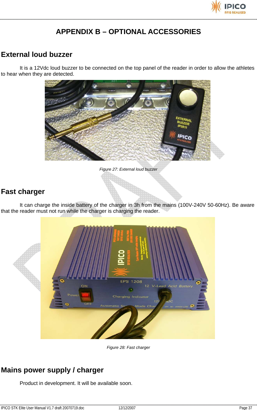           IPICO STK Elite User Manual V1.7 draft 20070719.doc   12/12/2007   Page 37 APPENDIX B – OPTIONAL ACCESSORIES External loud buzzer   It is a 12Vdc loud buzzer to be connected on the top panel of the reader in order to allow the athletes to hear when they are detected.  Figure 27: External loud buzzer Fast charger   It can charge the inside battery of the charger in 3h from the mains (100V-240V 50-60Hz). Be aware that the reader must not run while the charger is charging the reader.   Figure 28: Fast charger Mains power supply / charger   Product in development. It will be available soon. 