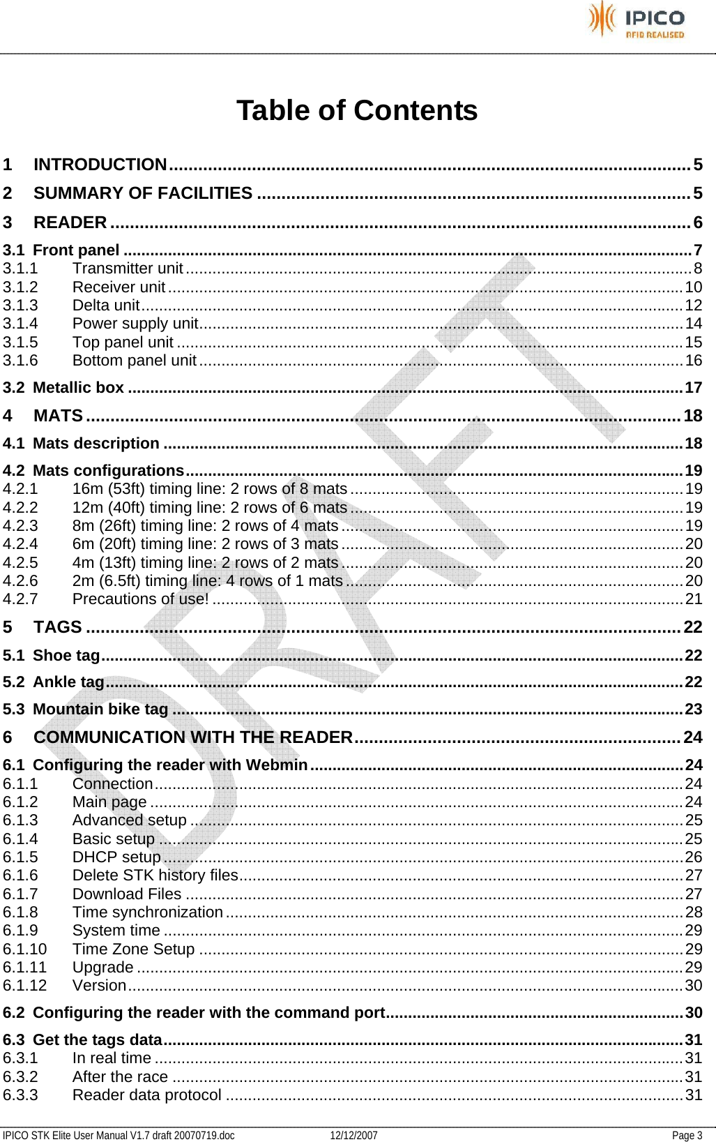           IPICO STK Elite User Manual V1.7 draft 20070719.doc   12/12/2007   Page 3 Table of Contents 1 INTRODUCTION...........................................................................................................5 2 SUMMARY OF FACILITIES .........................................................................................5 3 READER .......................................................................................................................6 3.1 Front panel ................................................................................................................................7 3.1.1 Transmitter unit..................................................................................................................8 3.1.2 Receiver unit....................................................................................................................10 3.1.3 Delta unit..........................................................................................................................12 3.1.4 Power supply unit.............................................................................................................14 3.1.5 Top panel unit ..................................................................................................................15 3.1.6 Bottom panel unit.............................................................................................................16 3.2 Metallic box .............................................................................................................................17 4 MATS..........................................................................................................................18 4.1 Mats description .....................................................................................................................18 4.2 Mats configurations................................................................................................................19 4.2.1 16m (53ft) timing line: 2 rows of 8 mats...........................................................................19 4.2.2 12m (40ft) timing line: 2 rows of 6 mats...........................................................................19 4.2.3 8m (26ft) timing line: 2 rows of 4 mats.............................................................................19 4.2.4 6m (20ft) timing line: 2 rows of 3 mats.............................................................................20 4.2.5 4m (13ft) timing line: 2 rows of 2 mats.............................................................................20 4.2.6 2m (6.5ft) timing line: 4 rows of 1 mats............................................................................20 4.2.7 Precautions of use! ..........................................................................................................21 5 TAGS ..........................................................................................................................22 5.1 Shoe tag...................................................................................................................................22 5.2 Ankle tag..................................................................................................................................22 5.3 Mountain bike tag ...................................................................................................................23 6 COMMUNICATION WITH THE READER...................................................................24 6.1 Configuring the reader with Webmin....................................................................................24 6.1.1 Connection.......................................................................................................................24 6.1.2 Main page ........................................................................................................................24 6.1.3 Advanced setup ...............................................................................................................25 6.1.4 Basic setup ......................................................................................................................25 6.1.5 DHCP setup.....................................................................................................................26 6.1.6 Delete STK history files....................................................................................................27 6.1.7 Download Files ................................................................................................................27 6.1.8 Time synchronization.......................................................................................................28 6.1.9 System time .....................................................................................................................29 6.1.10 Time Zone Setup .............................................................................................................29 6.1.11 Upgrade ...........................................................................................................................29 6.1.12 Version.............................................................................................................................30 6.2 Configuring the reader with the command port...................................................................30 6.3 Get the tags data.....................................................................................................................31 6.3.1 In real time .......................................................................................................................31 6.3.2 After the race ...................................................................................................................31 6.3.3 Reader data protocol .......................................................................................................31 