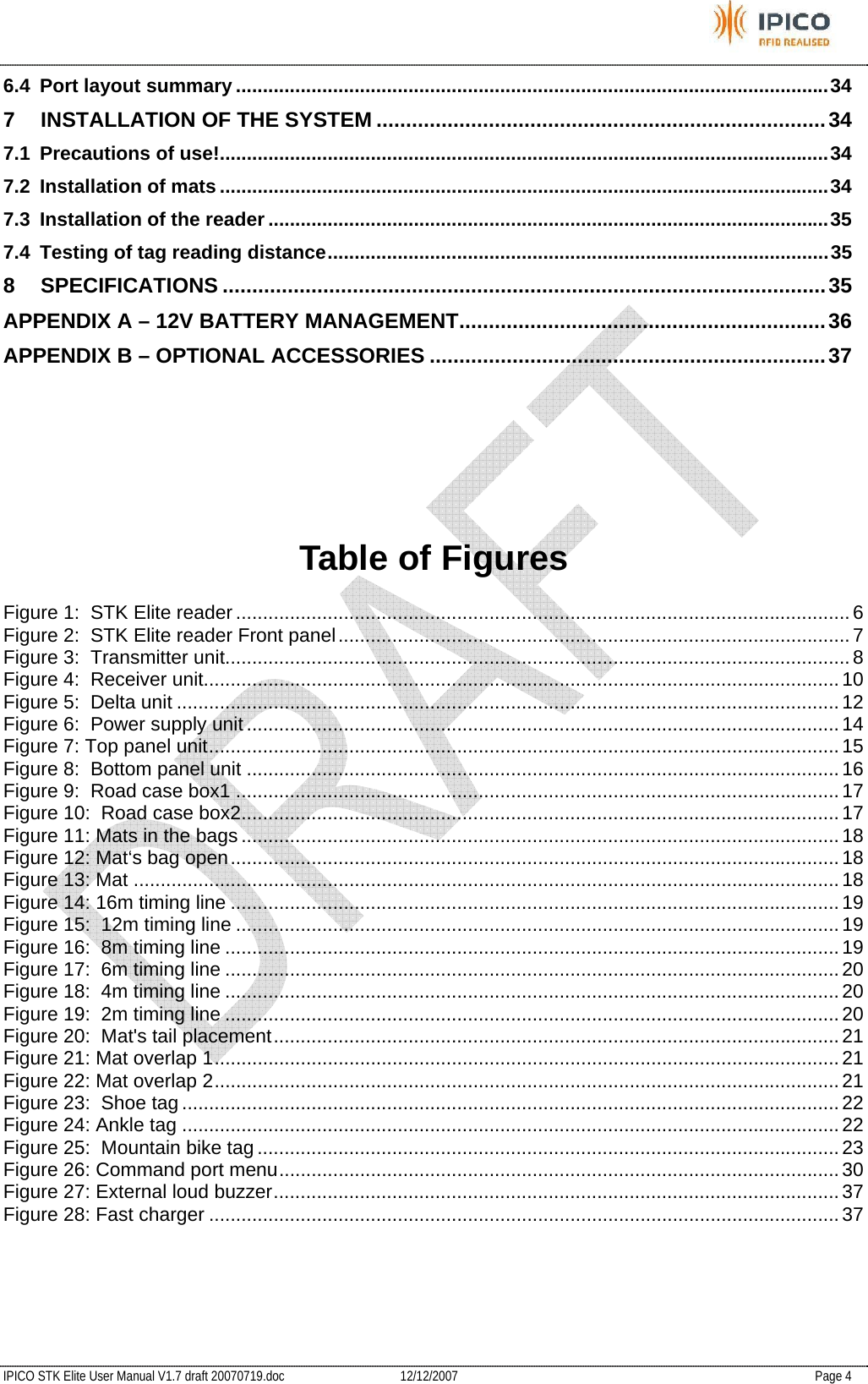           IPICO STK Elite User Manual V1.7 draft 20070719.doc   12/12/2007   Page 4 6.4 Port layout summary ..............................................................................................................34 7 INSTALLATION OF THE SYSTEM ............................................................................34 7.1 Precautions of use!.................................................................................................................34 7.2 Installation of mats .................................................................................................................34 7.3 Installation of the reader ........................................................................................................35 7.4 Testing of tag reading distance.............................................................................................35 8 SPECIFICATIONS ......................................................................................................35 APPENDIX A – 12V BATTERY MANAGEMENT..............................................................36 APPENDIX B – OPTIONAL ACCESSORIES ...................................................................37   Table of Figures Figure 1:  STK Elite reader ..................................................................................................................6 Figure 2:  STK Elite reader Front panel...............................................................................................7 Figure 3:  Transmitter unit.................................................................................................................... 8 Figure 4:  Receiver unit...................................................................................................................... 10 Figure 5:  Delta unit ........................................................................................................................... 12 Figure 6:  Power supply unit ..............................................................................................................14 Figure 7: Top panel unit.....................................................................................................................15 Figure 8:  Bottom panel unit .............................................................................................................. 16 Figure 9:  Road case box1 ................................................................................................................ 17 Figure 10:  Road case box2............................................................................................................... 17 Figure 11: Mats in the bags ...............................................................................................................18 Figure 12: Mat‘s bag open.................................................................................................................18 Figure 13: Mat ................................................................................................................................... 18 Figure 14: 16m timing line ................................................................................................................. 19 Figure 15:  12m timing line ................................................................................................................ 19 Figure 16:  8m timing line .................................................................................................................. 19 Figure 17:  6m timing line .................................................................................................................. 20 Figure 18:  4m timing line .................................................................................................................. 20 Figure 19:  2m timing line .................................................................................................................. 20 Figure 20:  Mat&apos;s tail placement.........................................................................................................21 Figure 21: Mat overlap 1.................................................................................................................... 21 Figure 22: Mat overlap 2.................................................................................................................... 21 Figure 23:  Shoe tag .......................................................................................................................... 22 Figure 24: Ankle tag .......................................................................................................................... 22 Figure 25:  Mountain bike tag ............................................................................................................23 Figure 26: Command port menu........................................................................................................30 Figure 27: External loud buzzer.........................................................................................................37 Figure 28: Fast charger .....................................................................................................................37 