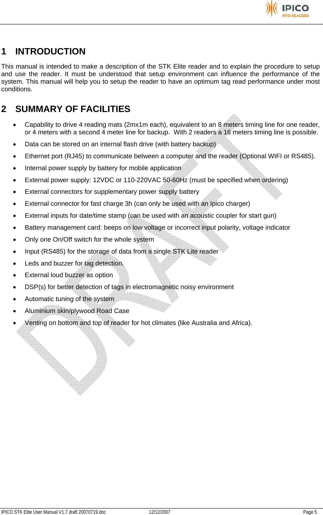           IPICO STK Elite User Manual V1.7 draft 20070719.doc   12/12/2007   Page 5  1 INTRODUCTION This manual is intended to make a description of the STK Elite reader and to explain the procedure to setup and use the reader. It must be understood that setup environment can influence the performance of the system. This manual will help you to setup the reader to have an optimum tag read performance under most conditions. 2  SUMMARY OF FACILITIES •  Capability to drive 4 reading mats (2mx1m each), equivalent to an 8 meters timing line for one reader, or 4 meters with a second 4 meter line for backup.  With 2 readers a 16 meters timing line is possible. •  Data can be stored on an internal flash drive (with battery backup) •  Ethernet port (RJ45) to communicate between a computer and the reader (Optional WIFI or RS485). •  Internal power supply by battery for mobile application •  External power supply: 12VDC or 110-220VAC 50-60Hz (must be specified when ordering) •  External connectors for supplementary power supply battery •  External connector for fast charge 3h (can only be used with an Ipico charger) •  External inputs for date/time stamp (can be used with an acoustic coupler for start gun) •  Battery management card: beeps on low voltage or incorrect input polarity, voltage indicator •  Only one On/Off switch for the whole system •  Input (RS485) for the storage of data from a single STK Lite reader •  Leds and buzzer for tag detection.  •  External loud buzzer as option •  DSP(s) for better detection of tags in electromagnetic noisy environment •  Automatic tuning of the system •  Aluminium skin/plywood Road Case  •  Venting on bottom and top of reader for hot climates (like Australia and Africa).   