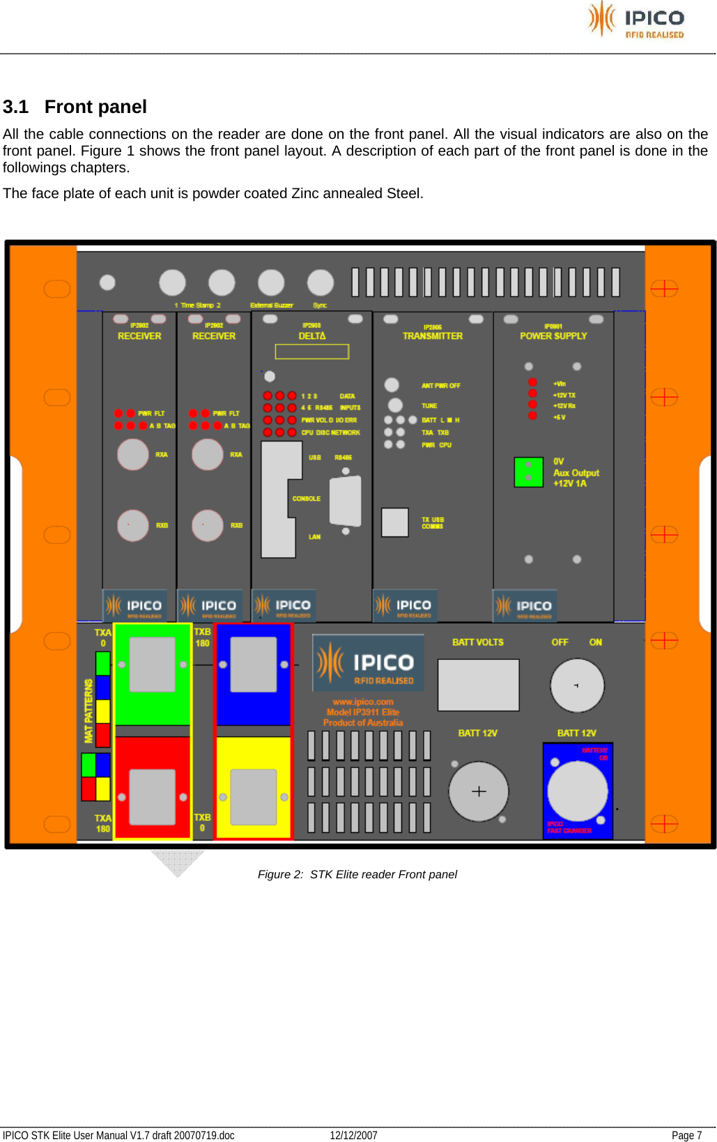           IPICO STK Elite User Manual V1.7 draft 20070719.doc   12/12/2007   Page 7  3.1 Front panel All the cable connections on the reader are done on the front panel. All the visual indicators are also on the front panel. Figure 1 shows the front panel layout. A description of each part of the front panel is done in the followings chapters.  The face plate of each unit is powder coated Zinc annealed Steel.   Figure 2:  STK Elite reader Front panel 