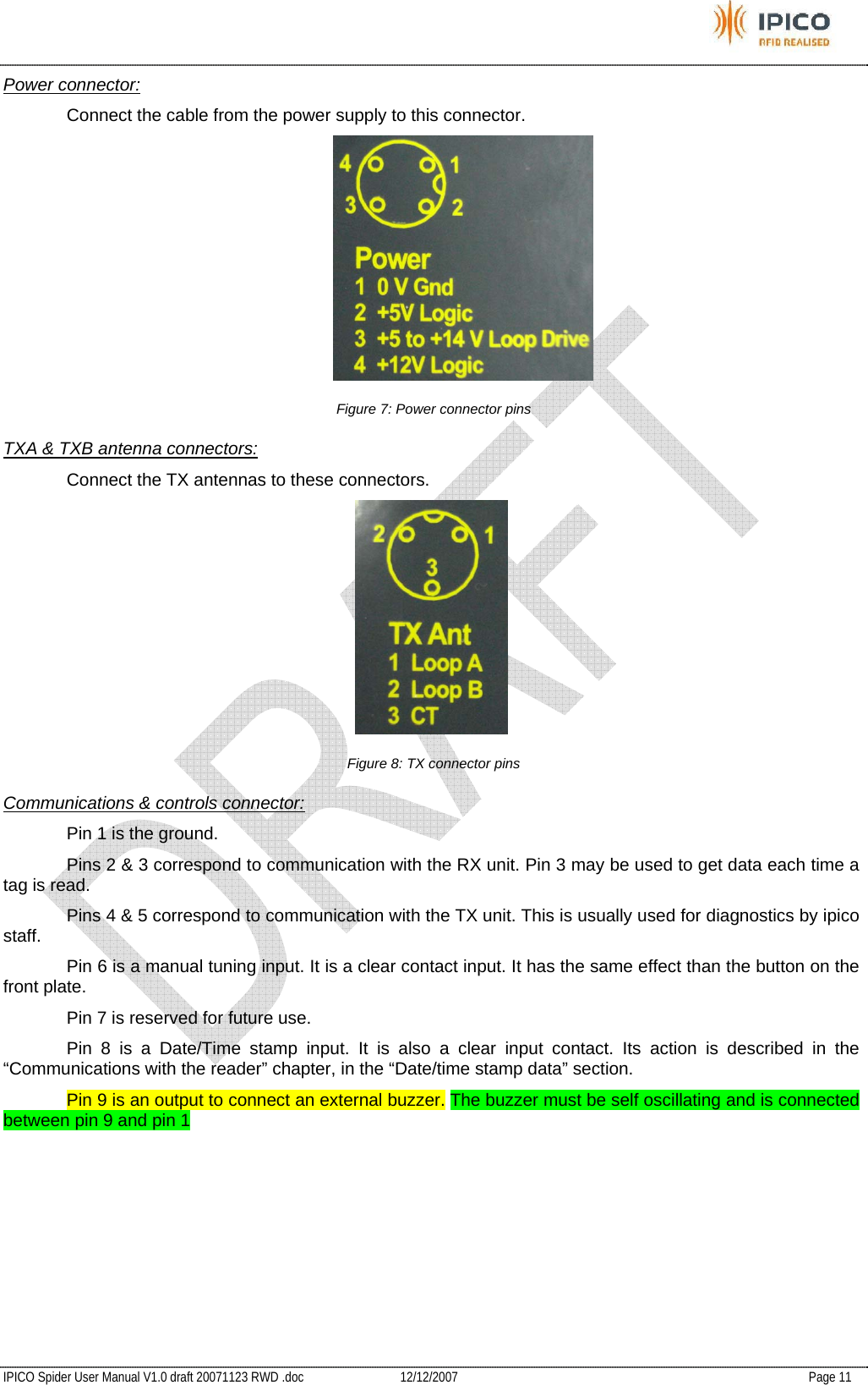           IPICO Spider User Manual V1.0 draft 20071123 RWD .doc   12/12/2007   Page 11 Power connector: Connect the cable from the power supply to this connector.  Figure 7: Power connector pins TXA &amp; TXB antenna connectors:   Connect the TX antennas to these connectors.  Figure 8: TX connector pins Communications &amp; controls connector: Pin 1 is the ground.   Pins 2 &amp; 3 correspond to communication with the RX unit. Pin 3 may be used to get data each time a tag is read.   Pins 4 &amp; 5 correspond to communication with the TX unit. This is usually used for diagnostics by ipico staff.   Pin 6 is a manual tuning input. It is a clear contact input. It has the same effect than the button on the front plate.   Pin 7 is reserved for future use.   Pin 8 is a Date/Time stamp input. It is also a clear input contact. Its action is described in the “Communications with the reader” chapter, in the “Date/time stamp data” section.   Pin 9 is an output to connect an external buzzer. The buzzer must be self oscillating and is connected between pin 9 and pin 1   