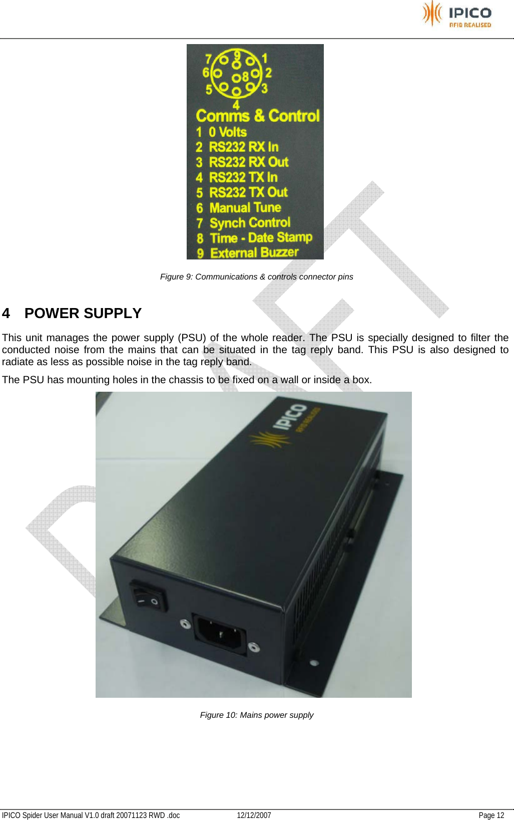           IPICO Spider User Manual V1.0 draft 20071123 RWD .doc   12/12/2007   Page 12  Figure 9: Communications &amp; controls connector pins 4 POWER SUPPLY This unit manages the power supply (PSU) of the whole reader. The PSU is specially designed to filter the conducted noise from the mains that can be situated in the tag reply band. This PSU is also designed to radiate as less as possible noise in the tag reply band. The PSU has mounting holes in the chassis to be fixed on a wall or inside a box.  Figure 10: Mains power supply   