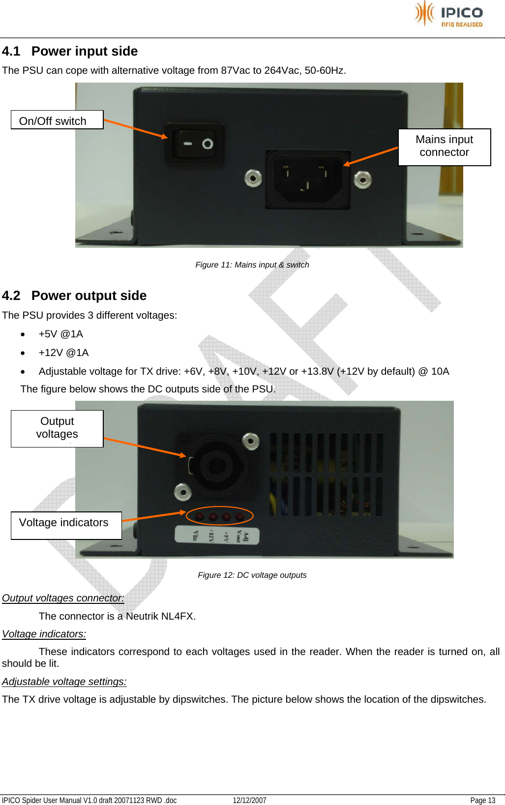           IPICO Spider User Manual V1.0 draft 20071123 RWD .doc   12/12/2007   Page 13 4.1  Power input side The PSU can cope with alternative voltage from 87Vac to 264Vac, 50-60Hz.  Figure 11: Mains input &amp; switch 4.2  Power output side The PSU provides 3 different voltages: • +5V @1A • +12V @1A •  Adjustable voltage for TX drive: +6V, +8V, +10V, +12V or +13.8V (+12V by default) @ 10A The figure below shows the DC outputs side of the PSU.  Figure 12: DC voltage outputs Output voltages connector:   The connector is a Neutrik NL4FX. Voltage indicators:   These indicators correspond to each voltages used in the reader. When the reader is turned on, all should be lit. Adjustable voltage settings: The TX drive voltage is adjustable by dipswitches. The picture below shows the location of the dipswitches. On/Off switchMains input connector Output voltages tVoltage indicators 