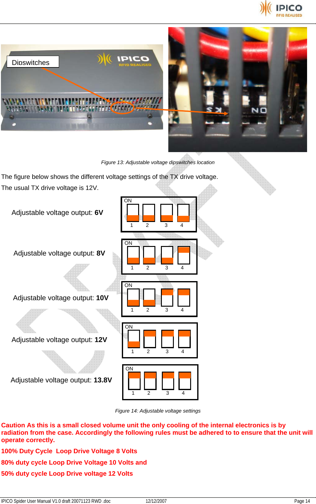           IPICO Spider User Manual V1.0 draft 20071123 RWD .doc   12/12/2007   Page 14  Figure 13: Adjustable voltage dipswitches location The figure below shows the different voltage settings of the TX drive voltage. The usual TX drive voltage is 12V.  Figure 14: Adjustable voltage settings Caution As this is a small closed volume unit the only cooling of the internal electronics is by radiation from the case. Accordingly the following rules must be adhered to to ensure that the unit will operate correctly. 100% Duty Cycle  Loop Drive Voltage 8 Volts 80% duty cycle Loop Drive Voltage 10 Volts and 50% duty cycle Loop Drive voltage 12 VoltsDipswitches   1         2            3         4 ON    1         2            3         4 ON    1         2            3         4 ON    1         2            3         4 ON    1         2            3         4 ON Adjustable voltage output: 6V Adjustable voltage output: 8V Adjustable voltage output: 10V Adjustable voltage output: 12V Adjustable voltage output: 13.8V 