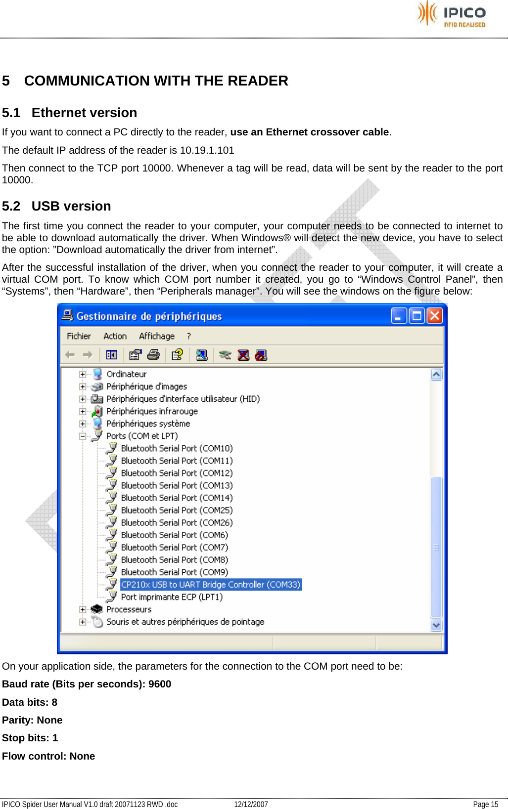           IPICO Spider User Manual V1.0 draft 20071123 RWD .doc   12/12/2007   Page 15  5  COMMUNICATION WITH THE READER 5.1 Ethernet version If you want to connect a PC directly to the reader, use an Ethernet crossover cable. The default IP address of the reader is 10.19.1.101 Then connect to the TCP port 10000. Whenever a tag will be read, data will be sent by the reader to the port 10000. 5.2 USB version The first time you connect the reader to your computer, your computer needs to be connected to internet to be able to download automatically the driver. When Windows® will detect the new device, you have to select the option: ”Download automatically the driver from internet”. After the successful installation of the driver, when you connect the reader to your computer, it will create a virtual COM port. To know which COM port number it created, you go to “Windows Control Panel”, then “Systems”, then “Hardware”, then “Peripherals manager”. You will see the windows on the figure below:  On your application side, the parameters for the connection to the COM port need to be: Baud rate (Bits per seconds): 9600 Data bits: 8 Parity: None Stop bits: 1 Flow control: None 