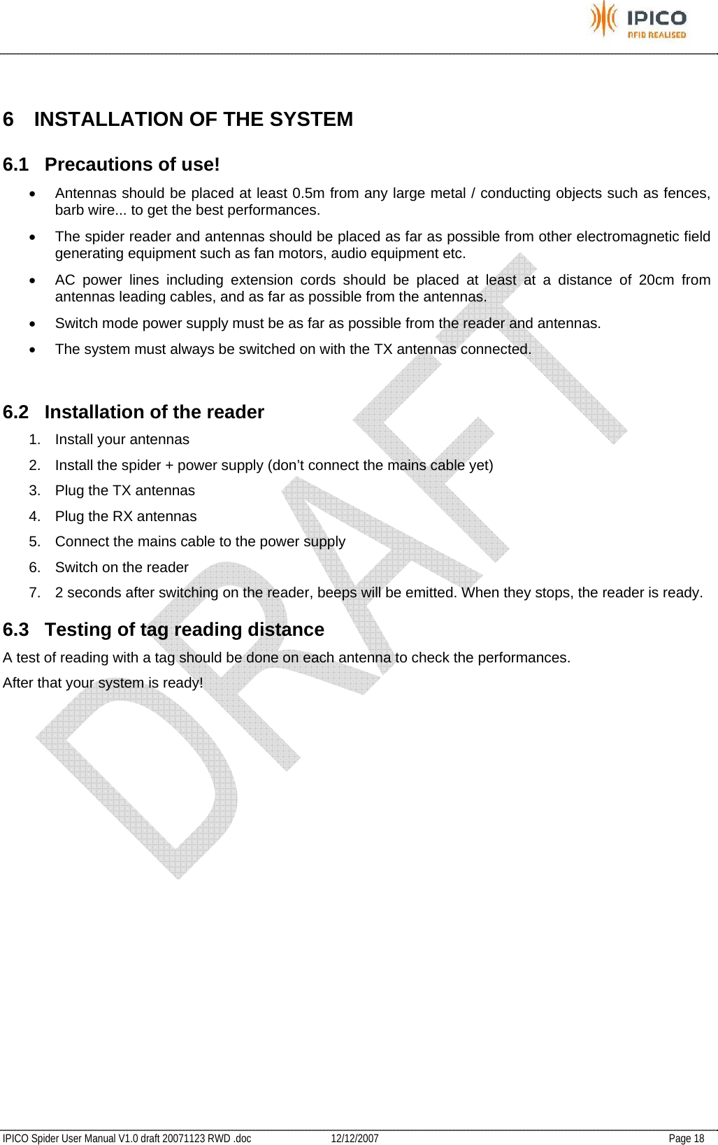           IPICO Spider User Manual V1.0 draft 20071123 RWD .doc   12/12/2007   Page 18  6  INSTALLATION OF THE SYSTEM 6.1 Precautions of use! •  Antennas should be placed at least 0.5m from any large metal / conducting objects such as fences, barb wire... to get the best performances. •  The spider reader and antennas should be placed as far as possible from other electromagnetic field generating equipment such as fan motors, audio equipment etc. •  AC power lines including extension cords should be placed at least at a distance of 20cm from antennas leading cables, and as far as possible from the antennas. •  Switch mode power supply must be as far as possible from the reader and antennas. •  The system must always be switched on with the TX antennas connected.  6.2  Installation of the reader 1.  Install your antennas 2.  Install the spider + power supply (don’t connect the mains cable yet) 3.  Plug the TX antennas 4.  Plug the RX antennas 5.  Connect the mains cable to the power supply 6.  Switch on the reader 7.  2 seconds after switching on the reader, beeps will be emitted. When they stops, the reader is ready. 6.3  Testing of tag reading distance A test of reading with a tag should be done on each antenna to check the performances.  After that your system is ready! 