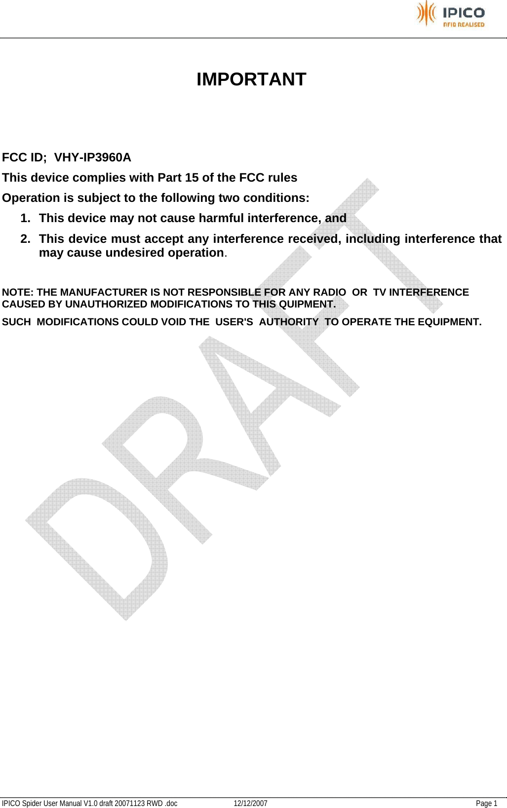           IPICO Spider User Manual V1.0 draft 20071123 RWD .doc   12/12/2007   Page 1  IMPORTANT    FCC ID;  VHY-IP3960A This device complies with Part 15 of the FCC rules Operation is subject to the following two conditions: 1.  This device may not cause harmful interference, and 2.  This device must accept any interference received, including interference that may cause undesired operation.  NOTE: THE MANUFACTURER IS NOT RESPONSIBLE FOR ANY RADIO  OR  TV INTERFERENCE CAUSED BY UNAUTHORIZED MODIFICATIONS TO THIS QUIPMENT. SUCH  MODIFICATIONS COULD VOID THE  USER&apos;S  AUTHORITY  TO OPERATE THE EQUIPMENT.     