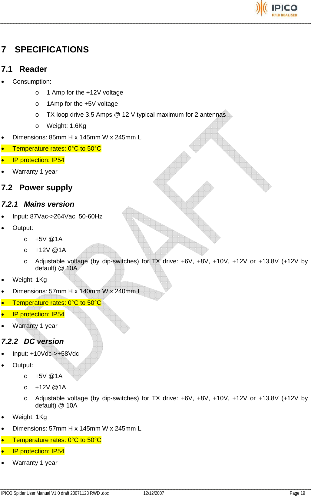           IPICO Spider User Manual V1.0 draft 20071123 RWD .doc   12/12/2007   Page 19  7 SPECIFICATIONS 7.1 Reader • Consumption:  o  1 Amp for the +12V voltage  o  1Amp for the +5V voltage o  TX loop drive 3.5 Amps @ 12 V typical maximum for 2 antennas o Weight: 1.6Kg •  Dimensions: 85mm H x 145mm W x 245mm L. •  Temperature rates: 0°C to 50°C •  IP protection: IP54 •  Warranty 1 year 7.2 Power supply 7.2.1 Mains version •  Input: 87Vac-&gt;264Vac, 50-60Hz • Output: o +5V @1A o +12V @1A o  Adjustable voltage (by dip-switches) for TX drive: +6V, +8V, +10V, +12V or +13.8V (+12V by default) @ 10A • Weight: 1Kg •  Dimensions: 57mm H x 140mm W x 240mm L. •  Temperature rates: 0°C to 50°C •  IP protection: IP54 •  Warranty 1 year 7.2.2 DC version • Input: +10Vdc-&gt;+58Vdc • Output: o +5V @1A o +12V @1A o  Adjustable voltage (by dip-switches) for TX drive: +6V, +8V, +10V, +12V or +13.8V (+12V by default) @ 10A • Weight: 1Kg •  Dimensions: 57mm H x 145mm W x 245mm L. •  Temperature rates: 0°C to 50°C •  IP protection: IP54 •  Warranty 1 year 