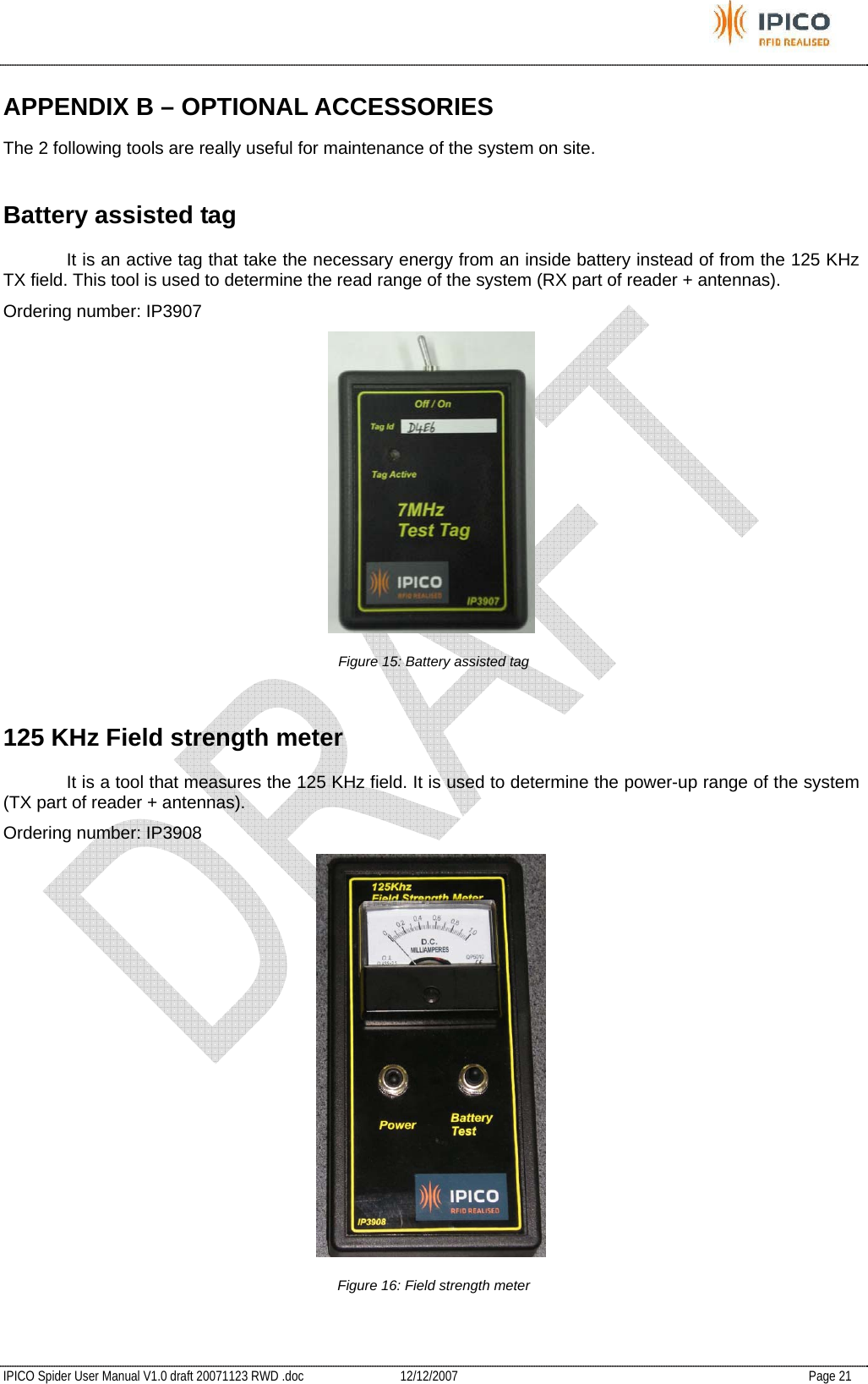           IPICO Spider User Manual V1.0 draft 20071123 RWD .doc   12/12/2007   Page 21 APPENDIX B – OPTIONAL ACCESSORIES The 2 following tools are really useful for maintenance of the system on site. Battery assisted tag   It is an active tag that take the necessary energy from an inside battery instead of from the 125 KHz TX field. This tool is used to determine the read range of the system (RX part of reader + antennas). Ordering number: IP3907  Figure 15: Battery assisted tag 125 KHz Field strength meter   It is a tool that measures the 125 KHz field. It is used to determine the power-up range of the system (TX part of reader + antennas). Ordering number: IP3908  Figure 16: Field strength meter  