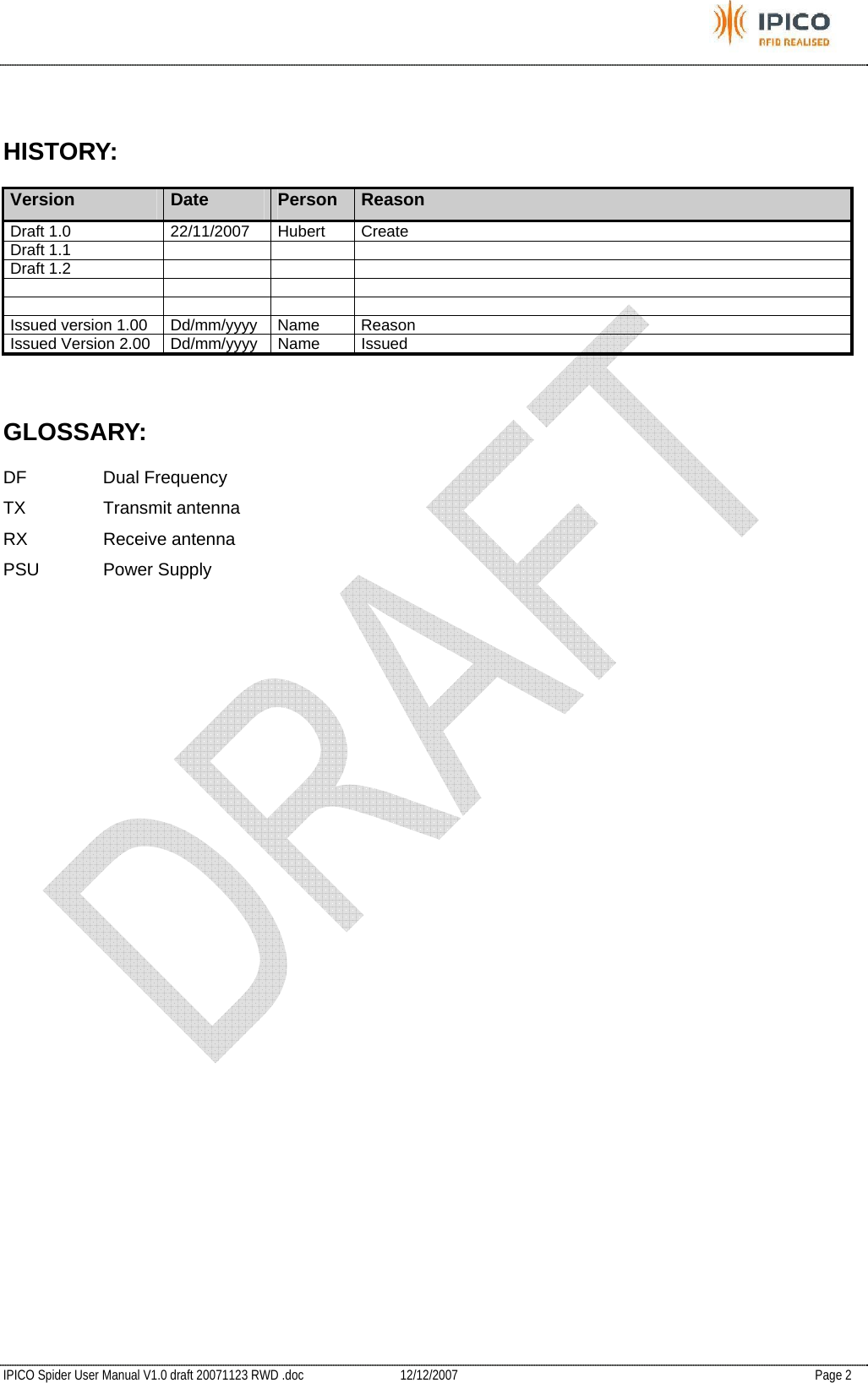           IPICO Spider User Manual V1.0 draft 20071123 RWD .doc   12/12/2007   Page 2  HISTORY: Version  Date  Person  Reason Draft 1.0  22/11/2007  Hubert  Create Draft 1.1       Draft 1.2               Issued version 1.00  Dd/mm/yyyy  Name  Reason  Issued Version 2.00  Dd/mm/yyyy  Name  Issued  GLOSSARY: DF Dual Frequency TX Transmit antenna RX Receive antenna PSU Power Supply 