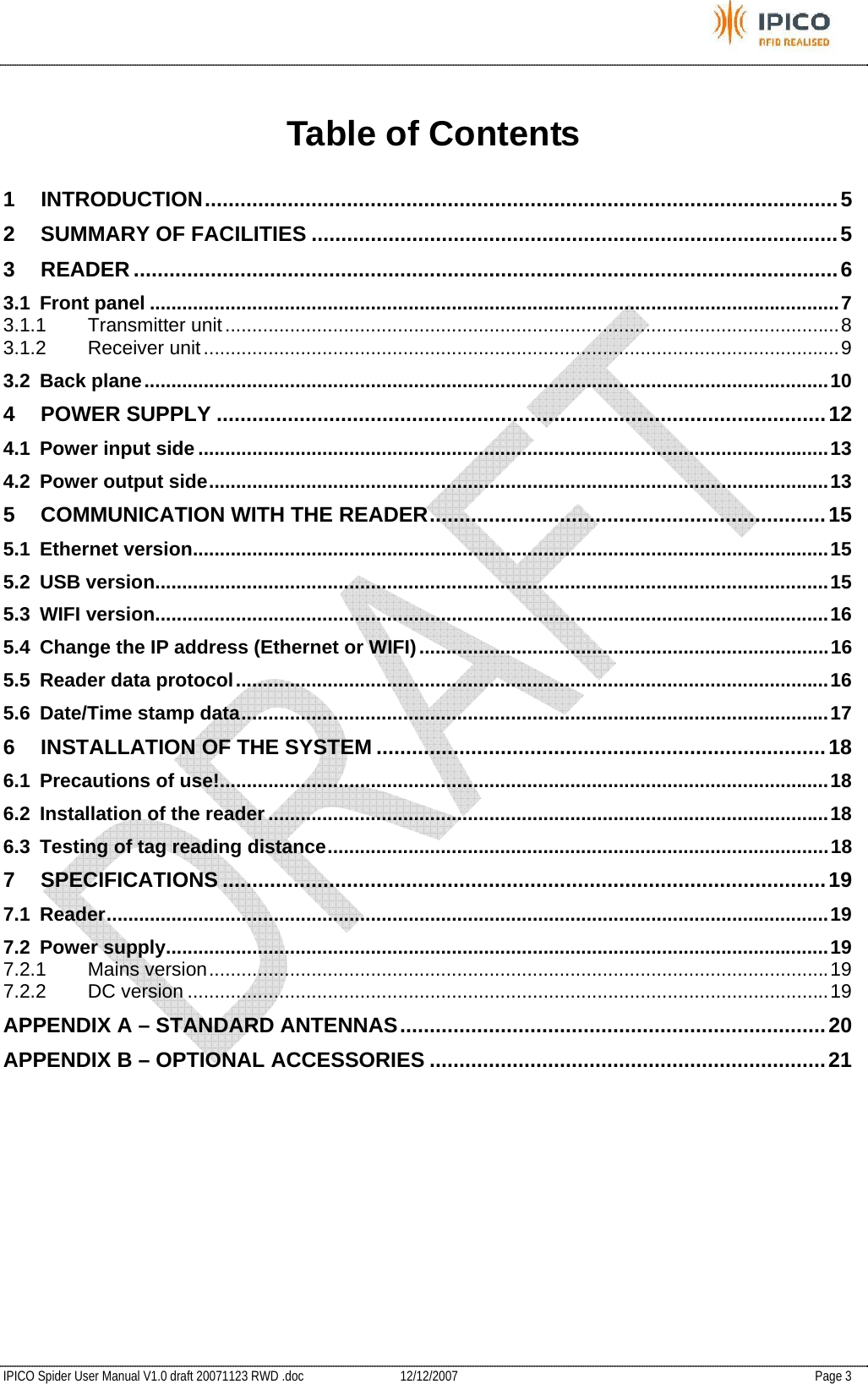           IPICO Spider User Manual V1.0 draft 20071123 RWD .doc   12/12/2007   Page 3 Table of Contents 1 INTRODUCTION...........................................................................................................5 2 SUMMARY OF FACILITIES .........................................................................................5 3 READER .......................................................................................................................6 3.1 Front panel ................................................................................................................................7 3.1.1 Transmitter unit..................................................................................................................8 3.1.2 Receiver unit......................................................................................................................9 3.2 Back plane...............................................................................................................................10 4 POWER SUPPLY .......................................................................................................12 4.1 Power input side .....................................................................................................................13 4.2 Power output side...................................................................................................................13 5 COMMUNICATION WITH THE READER...................................................................15 5.1 Ethernet version......................................................................................................................15 5.2 USB version.............................................................................................................................15 5.3 WIFI version.............................................................................................................................16 5.4 Change the IP address (Ethernet or WIFI)............................................................................16 5.5 Reader data protocol..............................................................................................................16 5.6 Date/Time stamp data.............................................................................................................17 6 INSTALLATION OF THE SYSTEM ............................................................................18 6.1 Precautions of use!.................................................................................................................18 6.2 Installation of the reader ........................................................................................................18 6.3 Testing of tag reading distance.............................................................................................18 7 SPECIFICATIONS ......................................................................................................19 7.1 Reader......................................................................................................................................19 7.2 Power supply...........................................................................................................................19 7.2.1 Mains version...................................................................................................................19 7.2.2 DC version .......................................................................................................................19 APPENDIX A – STANDARD ANTENNAS........................................................................20 APPENDIX B – OPTIONAL ACCESSORIES ...................................................................21     