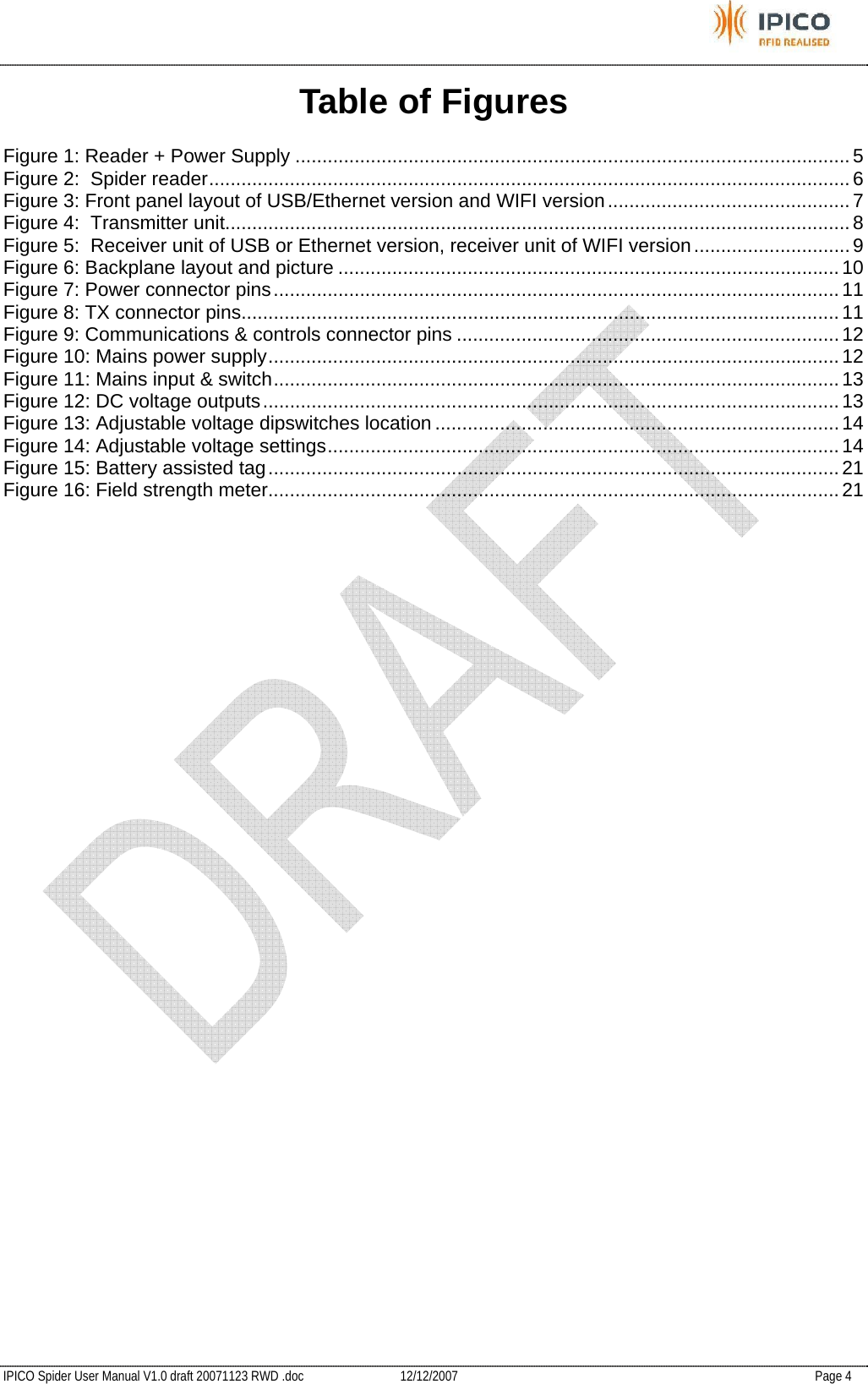           IPICO Spider User Manual V1.0 draft 20071123 RWD .doc   12/12/2007   Page 4 Table of Figures Figure 1: Reader + Power Supply .......................................................................................................5 Figure 2:  Spider reader.......................................................................................................................6 Figure 3: Front panel layout of USB/Ethernet version and WIFI version.............................................7 Figure 4:  Transmitter unit.................................................................................................................... 8 Figure 5:  Receiver unit of USB or Ethernet version, receiver unit of WIFI version.............................9 Figure 6: Backplane layout and picture .............................................................................................10 Figure 7: Power connector pins.........................................................................................................11 Figure 8: TX connector pins...............................................................................................................11 Figure 9: Communications &amp; controls connector pins .......................................................................12 Figure 10: Mains power supply..........................................................................................................12 Figure 11: Mains input &amp; switch.........................................................................................................13 Figure 12: DC voltage outputs...........................................................................................................13 Figure 13: Adjustable voltage dipswitches location ...........................................................................14 Figure 14: Adjustable voltage settings...............................................................................................14 Figure 15: Battery assisted tag..........................................................................................................21 Figure 16: Field strength meter..........................................................................................................21 