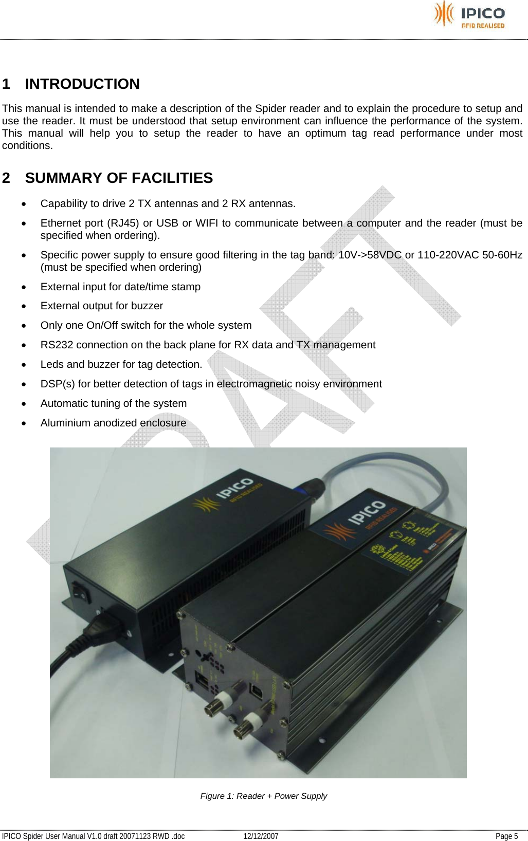           IPICO Spider User Manual V1.0 draft 20071123 RWD .doc   12/12/2007   Page 5  1 INTRODUCTION This manual is intended to make a description of the Spider reader and to explain the procedure to setup and use the reader. It must be understood that setup environment can influence the performance of the system. This manual will help you to setup the reader to have an optimum tag read performance under most conditions. 2  SUMMARY OF FACILITIES •  Capability to drive 2 TX antennas and 2 RX antennas. •  Ethernet port (RJ45) or USB or WIFI to communicate between a computer and the reader (must be specified when ordering). •  Specific power supply to ensure good filtering in the tag band: 10V-&gt;58VDC or 110-220VAC 50-60Hz (must be specified when ordering) •  External input for date/time stamp •  External output for buzzer •  Only one On/Off switch for the whole system •  RS232 connection on the back plane for RX data and TX management •  Leds and buzzer for tag detection.  •  DSP(s) for better detection of tags in electromagnetic noisy environment •  Automatic tuning of the system •  Aluminium anodized enclosure    Figure 1: Reader + Power Supply