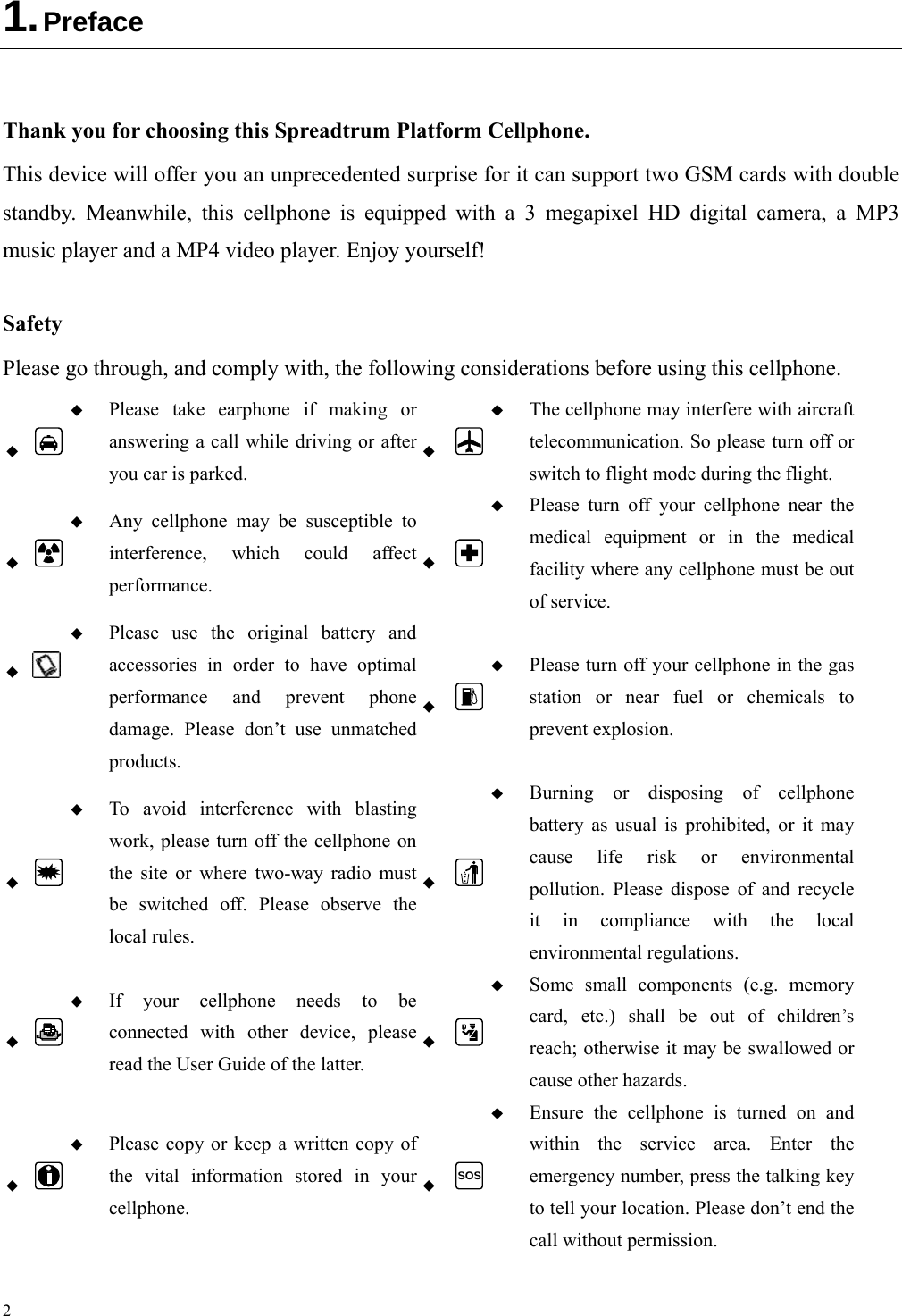 2 1. Preface  Thank you for choosing this Spreadtrum Platform Cellphone. This device will offer you an unprecedented surprise for it can support two GSM cards with double standby. Meanwhile, this cellphone is equipped with a 3 megapixel HD digital camera, a MP3 music player and a MP4 video player. Enjoy yourself!  Safety Please go through, and comply with, the following considerations before using this cellphone.    Please take earphone if making or answering a call while driving or after you car is parked.   The cellphone may interfere with aircraft telecommunication. So please turn off or switch to flight mode during the flight.    Any cellphone may be susceptible to interference, which could affect performance.   Please turn off your cellphone near the medical equipment or in the medical facility where any cellphone must be out of service.     Please use the original battery and accessories in order to have optimal performance and prevent phone damage. Please don’t use unmatched products.   Please turn off your cellphone in the gas station or near fuel or chemicals to prevent explosion.    To avoid interference with blasting work, please turn off the cellphone on the site or where two-way radio must be switched off. Please observe the local rules.   Burning or disposing of cellphone battery as usual is prohibited, or it may cause life risk or environmental pollution. Please dispose of and recycle it in compliance with the local environmental regulations.    If your cellphone needs to be connected with other device, please read the User Guide of the latter.   Some small components (e.g. memorycard, etc.) shall be out of children’s reach; otherwise it may be swallowed or cause other hazards.    Please copy or keep a written copy of the vital information stored in your cellphone.  SOS Ensure the cellphone is turned on and within the service area. Enter the emergency number, press the talking key to tell your location. Please don’t end the call without permission. 