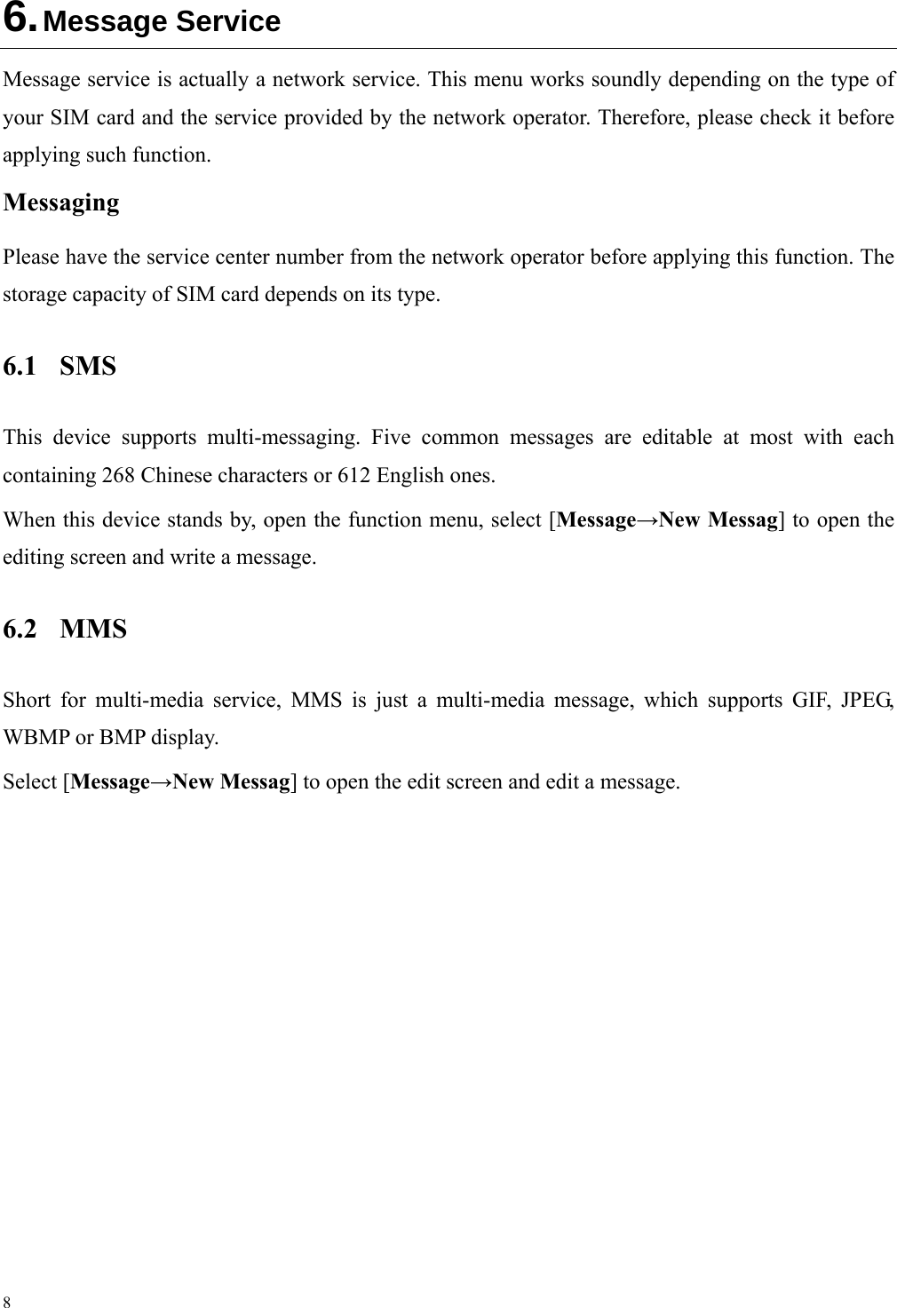 8 6. Message Service Message service is actually a network service. This menu works soundly depending on the type of your SIM card and the service provided by the network operator. Therefore, please check it before applying such function. Messaging Please have the service center number from the network operator before applying this function. The storage capacity of SIM card depends on its type. 6.1 SMS This device supports multi-messaging. Five common messages are editable at most with each containing 268 Chinese characters or 612 English ones. When this device stands by, open the function menu, select [Message→New Messag] to open the editing screen and write a message. 6.2 MMS Short for multi-media service, MMS is just a multi-media message, which supports GIF, JPEG, WBMP or BMP display. Select [Message→New Messag] to open the edit screen and edit a message. 