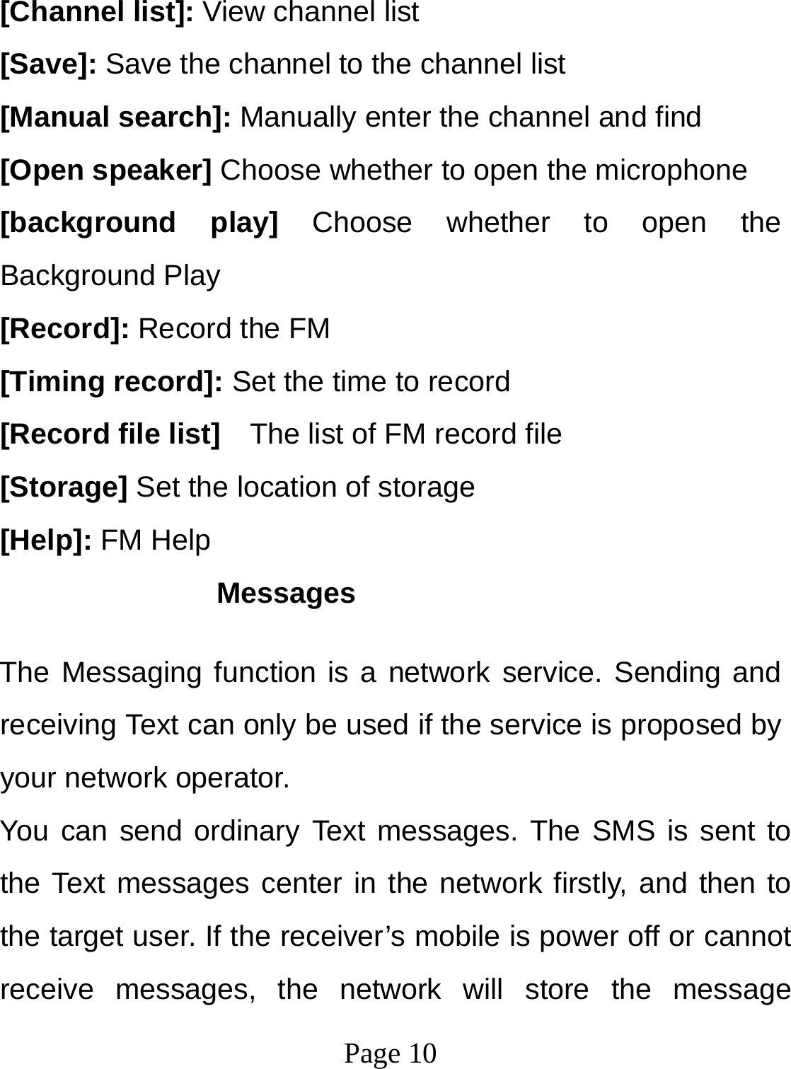  Page 10  [Channel list]: View channel list [Save]: Save the channel to the channel list [Manual search]: Manually enter the channel and find [Open speaker] Choose whether to open the microphone [background play] Choose whether to open the Background Play [Record]: Record the FM [Timing record]: Set the time to record [Record file list]    The list of FM record file [Storage] Set the location of storage [Help]: FM Help Messages The Messaging function is a network service. Sending and receiving Text can only be used if the service is proposed by your network operator.   You can send ordinary Text messages. The SMS is sent to the Text messages center in the network firstly, and then to the target user. If the receiver’s mobile is power off or cannot receive messages, the network will store the message 