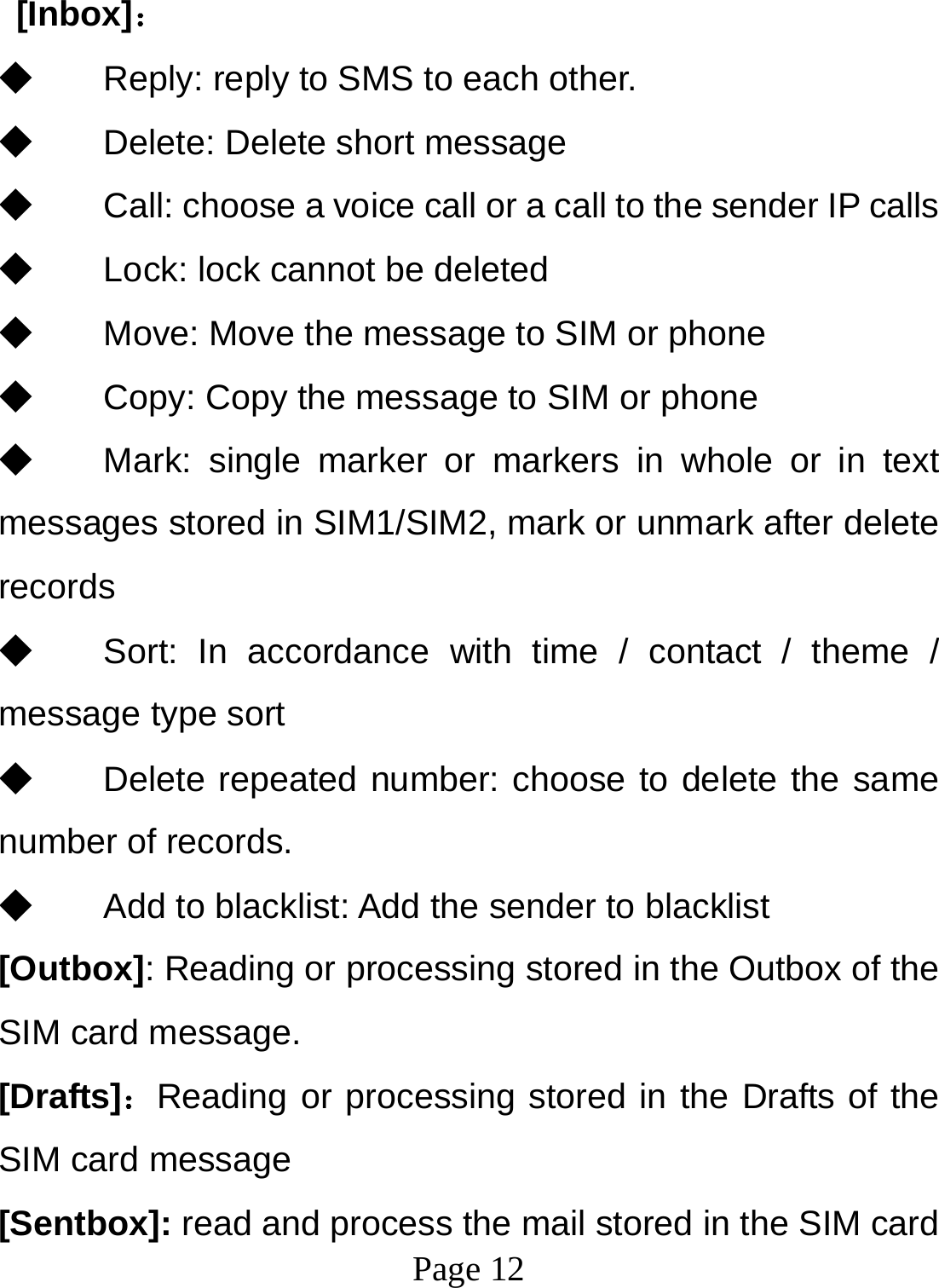  Page 12   [Inbox]： ◆ Reply: reply to SMS to each other. ◆ Delete: Delete short message ◆ Call: choose a voice call or a call to the sender IP calls ◆ Lock: lock cannot be deleted ◆ Move: Move the message to SIM or phone ◆ Copy: Copy the message to SIM or phone ◆ Mark: single marker or markers in whole or in text messages stored in SIM1/SIM2, mark or unmark after delete records ◆ Sort: In accordance with time / contact / theme / message type sort ◆ Delete repeated number: choose to delete the same number of records. ◆ Add to blacklist: Add the sender to blacklist [Outbox]: Reading or processing stored in the Outbox of the SIM card message.   [Drafts]：Reading or processing stored in the Drafts of the SIM card message [Sentbox]: read and process the mail stored in the SIM card 