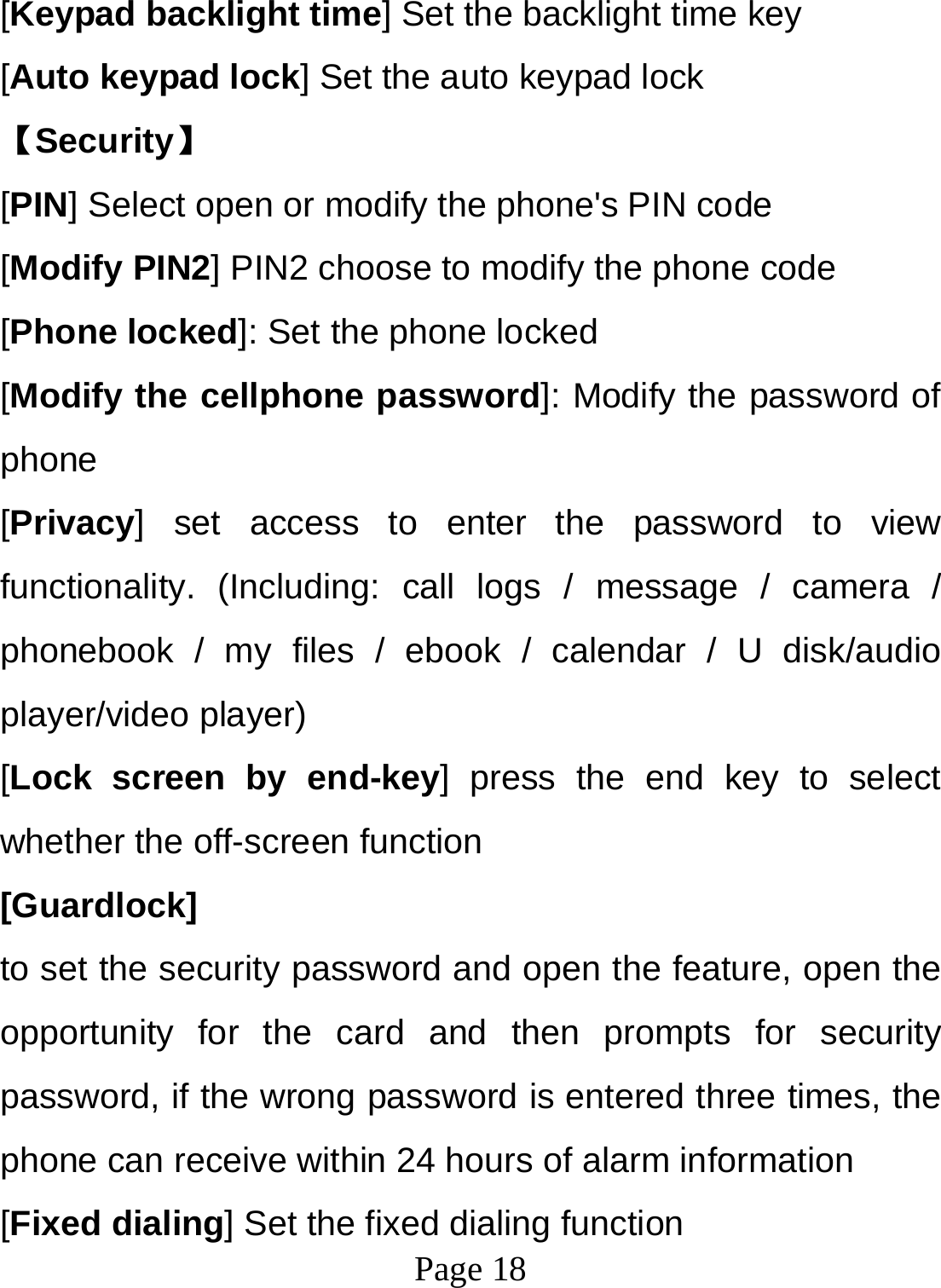  Page 18  [Keypad backlight time] Set the backlight time key [Auto keypad lock] Set the auto keypad lock 【Security】 [PIN] Select open or modify the phone&apos;s PIN code [Modify PIN2] PIN2 choose to modify the phone code [Phone locked]: Set the phone locked [Modify the cellphone password]: Modify the password of phone [Privacy] set access to enter the password to view functionality. (Including: call logs / message / camera / phonebook / my files / ebook / calendar / U disk/audio player/video player)   [Lock screen by end-key] press the end key to select whether the off-screen function   [Guardlock]  to set the security password and open the feature, open the opportunity for the card and then prompts for security password, if the wrong password is entered three times, the phone can receive within 24 hours of alarm information   [Fixed dialing] Set the fixed dialing function 