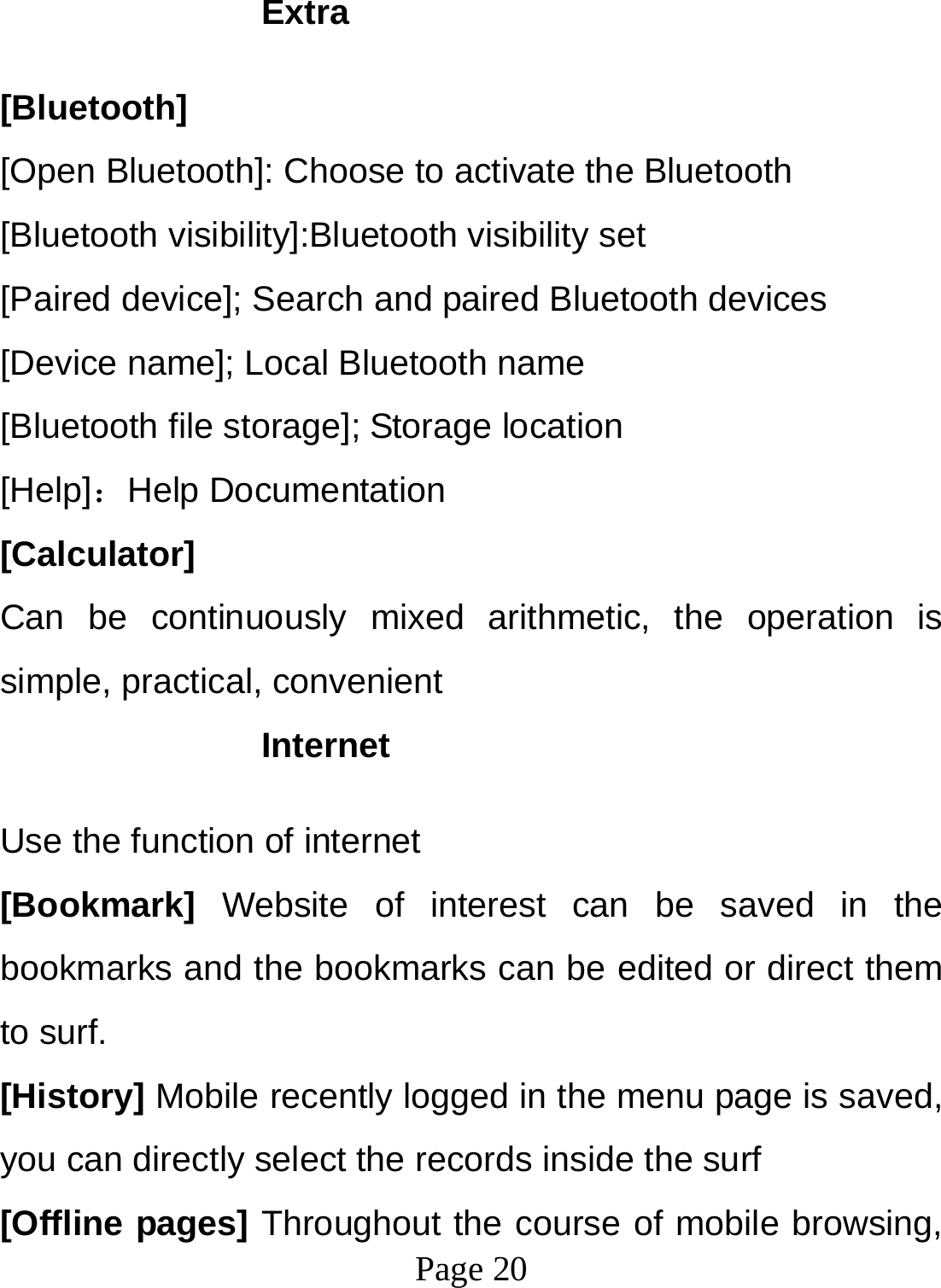  Page 20  Extra  [Bluetooth] [Open Bluetooth]: Choose to activate the Bluetooth [Bluetooth visibility]:Bluetooth visibility set [Paired device]; Search and paired Bluetooth devices [Device name]; Local Bluetooth name [Bluetooth file storage]; Storage location [Help]：Help Documentation [Calculator] Can be continuously mixed arithmetic, the operation is simple, practical, convenient Internet  Use the function of internet [Bookmark] Website of interest can be saved in the bookmarks and the bookmarks can be edited or direct them to surf. [History] Mobile recently logged in the menu page is saved, you can directly select the records inside the surf [Offline pages] Throughout the course of mobile browsing, 